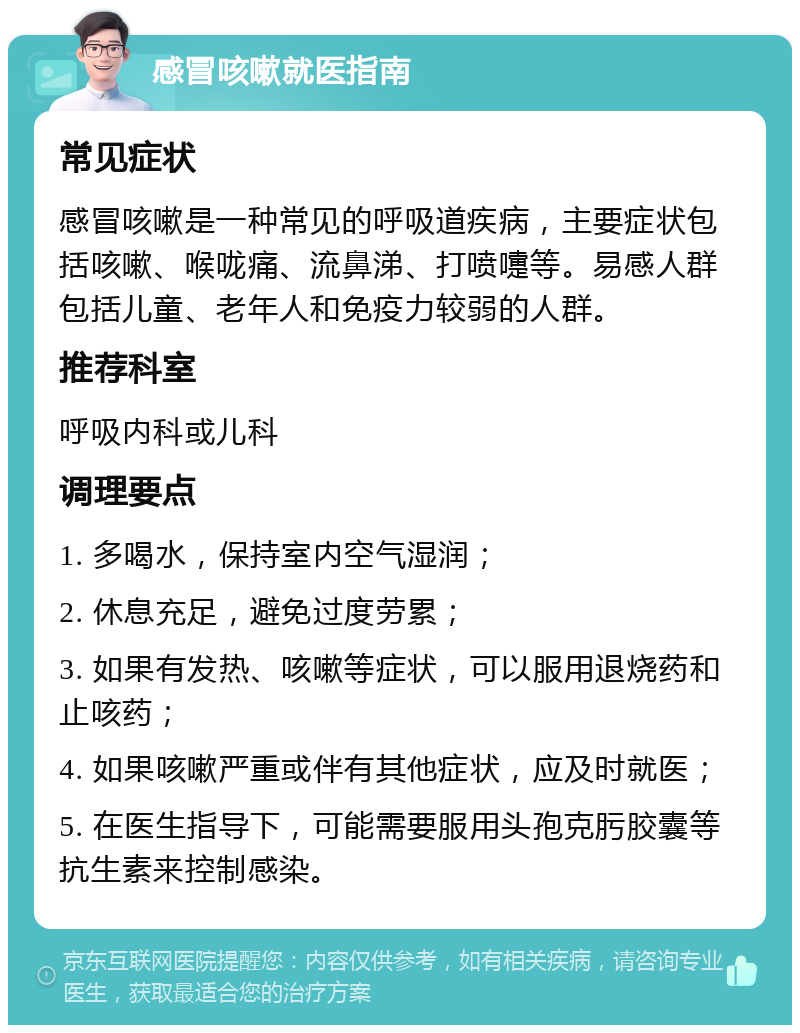 感冒咳嗽就医指南 常见症状 感冒咳嗽是一种常见的呼吸道疾病，主要症状包括咳嗽、喉咙痛、流鼻涕、打喷嚏等。易感人群包括儿童、老年人和免疫力较弱的人群。 推荐科室 呼吸内科或儿科 调理要点 1. 多喝水，保持室内空气湿润； 2. 休息充足，避免过度劳累； 3. 如果有发热、咳嗽等症状，可以服用退烧药和止咳药； 4. 如果咳嗽严重或伴有其他症状，应及时就医； 5. 在医生指导下，可能需要服用头孢克肟胶囊等抗生素来控制感染。