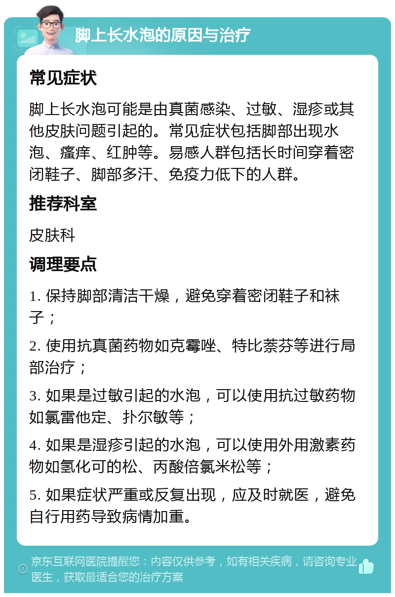 脚上长水泡的原因与治疗 常见症状 脚上长水泡可能是由真菌感染、过敏、湿疹或其他皮肤问题引起的。常见症状包括脚部出现水泡、瘙痒、红肿等。易感人群包括长时间穿着密闭鞋子、脚部多汗、免疫力低下的人群。 推荐科室 皮肤科 调理要点 1. 保持脚部清洁干燥，避免穿着密闭鞋子和袜子； 2. 使用抗真菌药物如克霉唑、特比萘芬等进行局部治疗； 3. 如果是过敏引起的水泡，可以使用抗过敏药物如氯雷他定、扑尔敏等； 4. 如果是湿疹引起的水泡，可以使用外用激素药物如氢化可的松、丙酸倍氯米松等； 5. 如果症状严重或反复出现，应及时就医，避免自行用药导致病情加重。