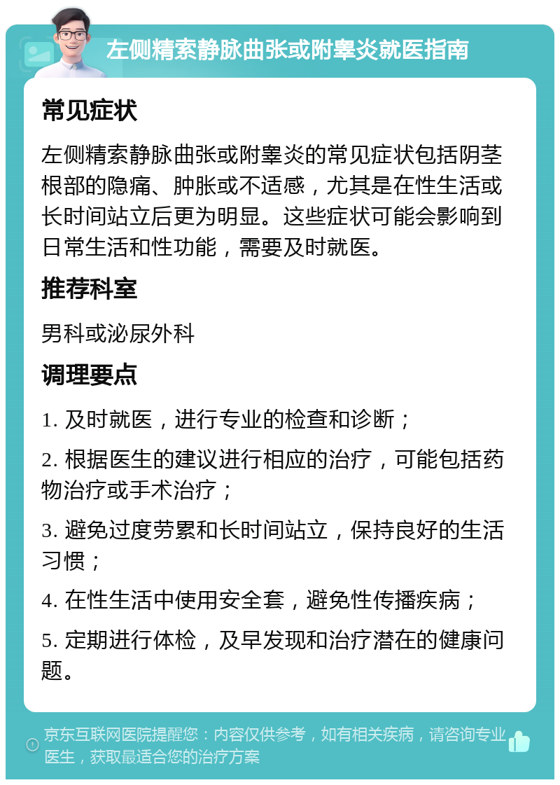 左侧精索静脉曲张或附睾炎就医指南 常见症状 左侧精索静脉曲张或附睾炎的常见症状包括阴茎根部的隐痛、肿胀或不适感，尤其是在性生活或长时间站立后更为明显。这些症状可能会影响到日常生活和性功能，需要及时就医。 推荐科室 男科或泌尿外科 调理要点 1. 及时就医，进行专业的检查和诊断； 2. 根据医生的建议进行相应的治疗，可能包括药物治疗或手术治疗； 3. 避免过度劳累和长时间站立，保持良好的生活习惯； 4. 在性生活中使用安全套，避免性传播疾病； 5. 定期进行体检，及早发现和治疗潜在的健康问题。