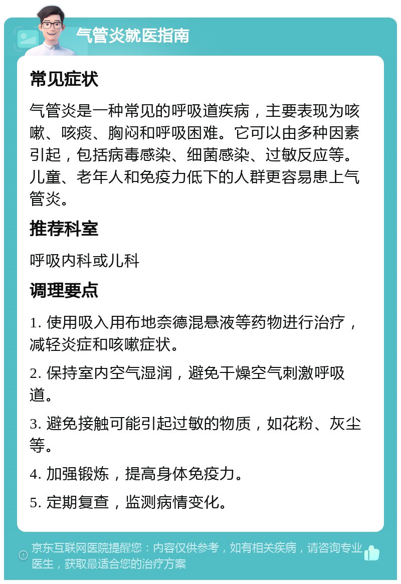 气管炎就医指南 常见症状 气管炎是一种常见的呼吸道疾病，主要表现为咳嗽、咳痰、胸闷和呼吸困难。它可以由多种因素引起，包括病毒感染、细菌感染、过敏反应等。儿童、老年人和免疫力低下的人群更容易患上气管炎。 推荐科室 呼吸内科或儿科 调理要点 1. 使用吸入用布地奈德混悬液等药物进行治疗，减轻炎症和咳嗽症状。 2. 保持室内空气湿润，避免干燥空气刺激呼吸道。 3. 避免接触可能引起过敏的物质，如花粉、灰尘等。 4. 加强锻炼，提高身体免疫力。 5. 定期复查，监测病情变化。