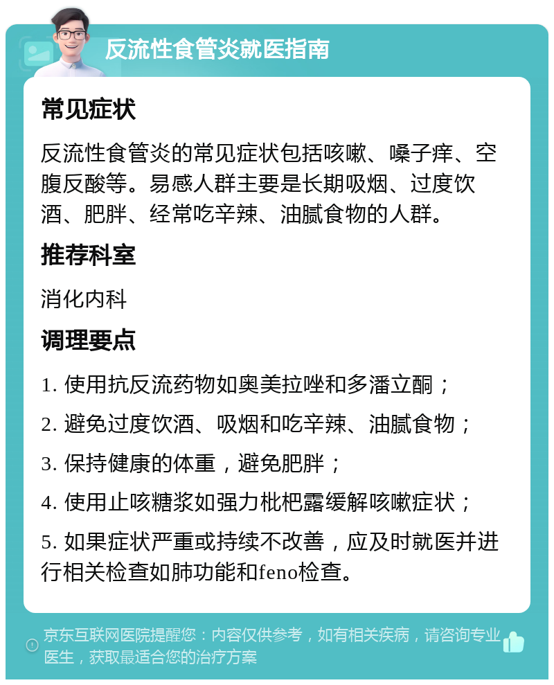 反流性食管炎就医指南 常见症状 反流性食管炎的常见症状包括咳嗽、嗓子痒、空腹反酸等。易感人群主要是长期吸烟、过度饮酒、肥胖、经常吃辛辣、油腻食物的人群。 推荐科室 消化内科 调理要点 1. 使用抗反流药物如奥美拉唑和多潘立酮； 2. 避免过度饮酒、吸烟和吃辛辣、油腻食物； 3. 保持健康的体重，避免肥胖； 4. 使用止咳糖浆如强力枇杷露缓解咳嗽症状； 5. 如果症状严重或持续不改善，应及时就医并进行相关检查如肺功能和feno检查。