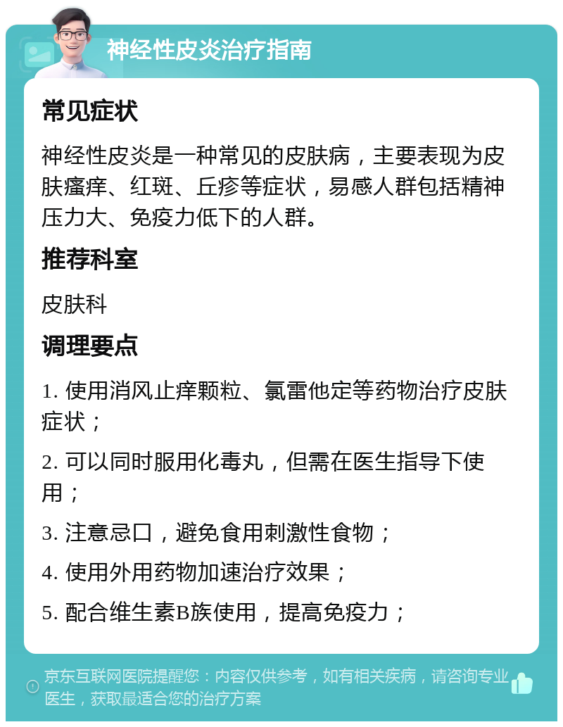 神经性皮炎治疗指南 常见症状 神经性皮炎是一种常见的皮肤病，主要表现为皮肤瘙痒、红斑、丘疹等症状，易感人群包括精神压力大、免疫力低下的人群。 推荐科室 皮肤科 调理要点 1. 使用消风止痒颗粒、氯雷他定等药物治疗皮肤症状； 2. 可以同时服用化毒丸，但需在医生指导下使用； 3. 注意忌口，避免食用刺激性食物； 4. 使用外用药物加速治疗效果； 5. 配合维生素B族使用，提高免疫力；