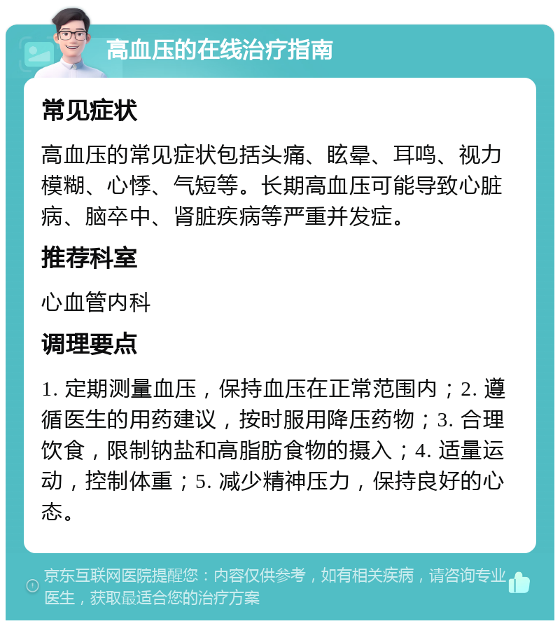 高血压的在线治疗指南 常见症状 高血压的常见症状包括头痛、眩晕、耳鸣、视力模糊、心悸、气短等。长期高血压可能导致心脏病、脑卒中、肾脏疾病等严重并发症。 推荐科室 心血管内科 调理要点 1. 定期测量血压，保持血压在正常范围内；2. 遵循医生的用药建议，按时服用降压药物；3. 合理饮食，限制钠盐和高脂肪食物的摄入；4. 适量运动，控制体重；5. 减少精神压力，保持良好的心态。