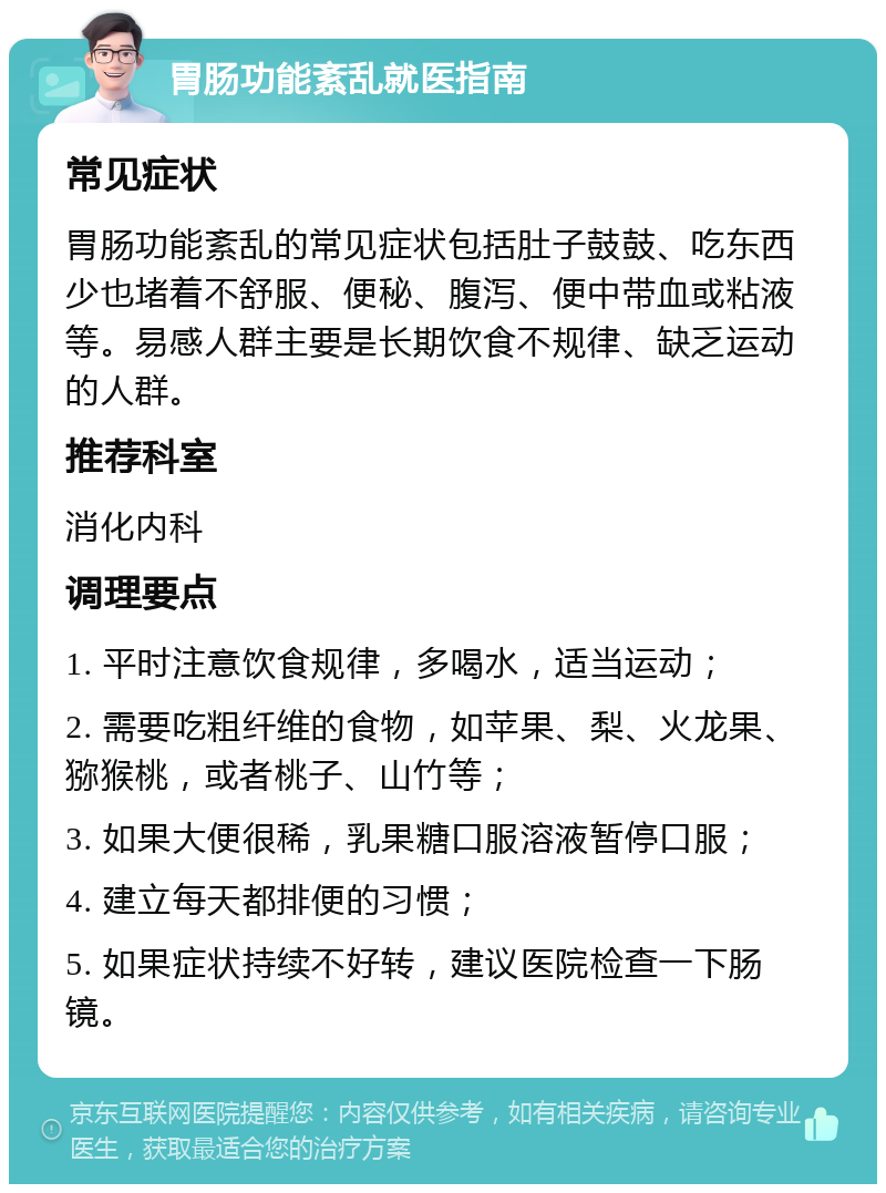 胃肠功能紊乱就医指南 常见症状 胃肠功能紊乱的常见症状包括肚子鼓鼓、吃东西少也堵着不舒服、便秘、腹泻、便中带血或粘液等。易感人群主要是长期饮食不规律、缺乏运动的人群。 推荐科室 消化内科 调理要点 1. 平时注意饮食规律，多喝水，适当运动； 2. 需要吃粗纤维的食物，如苹果、梨、火龙果、猕猴桃，或者桃子、山竹等； 3. 如果大便很稀，乳果糖口服溶液暂停口服； 4. 建立每天都排便的习惯； 5. 如果症状持续不好转，建议医院检查一下肠镜。