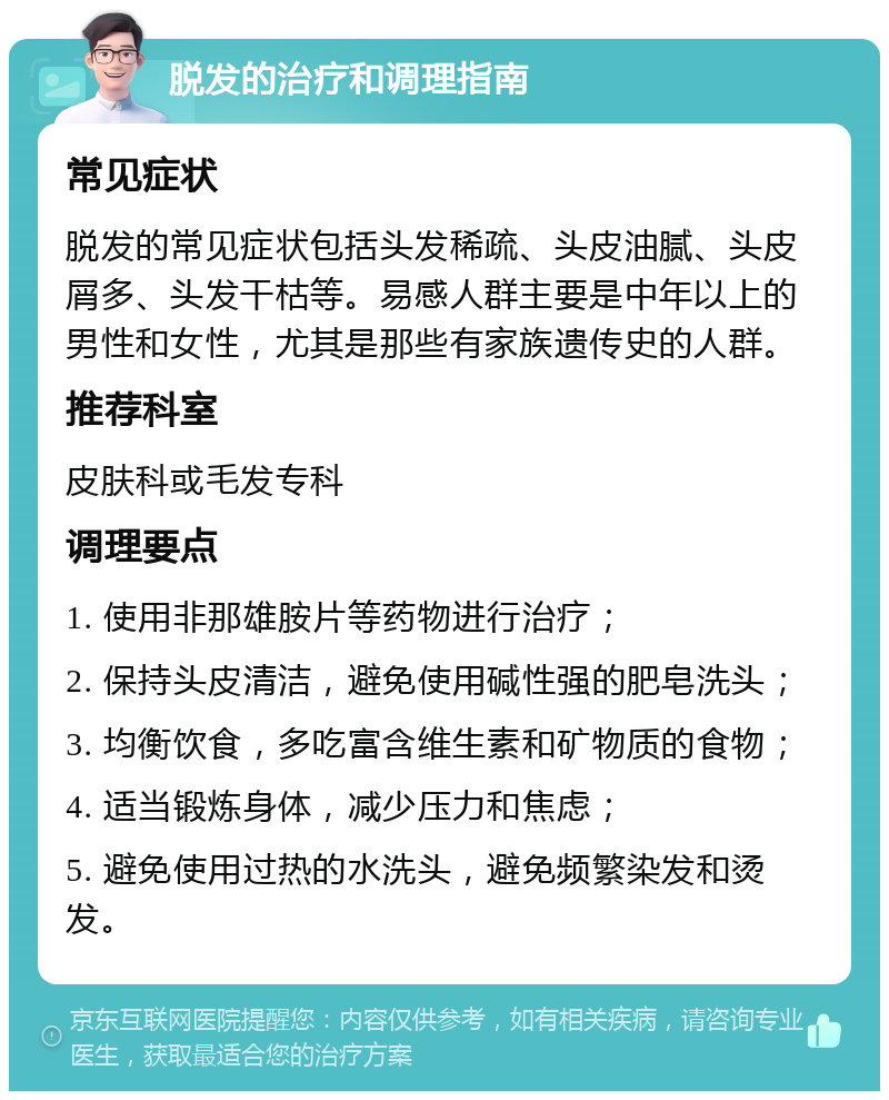 脱发的治疗和调理指南 常见症状 脱发的常见症状包括头发稀疏、头皮油腻、头皮屑多、头发干枯等。易感人群主要是中年以上的男性和女性，尤其是那些有家族遗传史的人群。 推荐科室 皮肤科或毛发专科 调理要点 1. 使用非那雄胺片等药物进行治疗； 2. 保持头皮清洁，避免使用碱性强的肥皂洗头； 3. 均衡饮食，多吃富含维生素和矿物质的食物； 4. 适当锻炼身体，减少压力和焦虑； 5. 避免使用过热的水洗头，避免频繁染发和烫发。