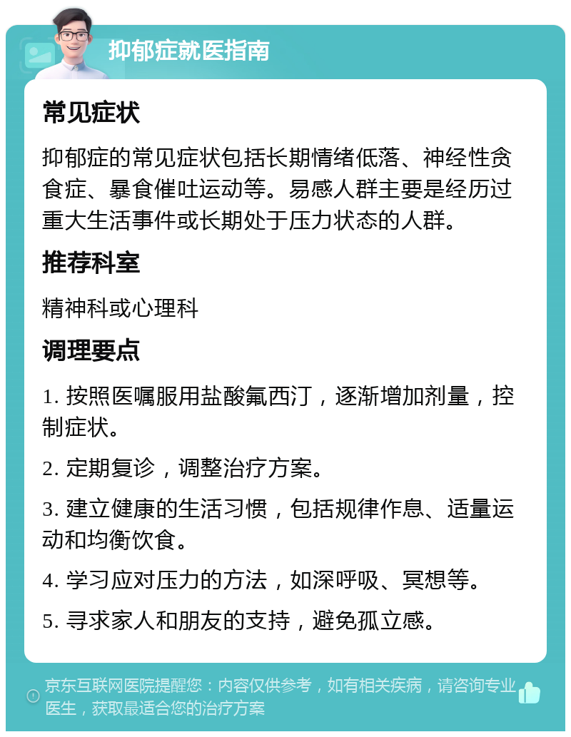 抑郁症就医指南 常见症状 抑郁症的常见症状包括长期情绪低落、神经性贪食症、暴食催吐运动等。易感人群主要是经历过重大生活事件或长期处于压力状态的人群。 推荐科室 精神科或心理科 调理要点 1. 按照医嘱服用盐酸氟西汀，逐渐增加剂量，控制症状。 2. 定期复诊，调整治疗方案。 3. 建立健康的生活习惯，包括规律作息、适量运动和均衡饮食。 4. 学习应对压力的方法，如深呼吸、冥想等。 5. 寻求家人和朋友的支持，避免孤立感。