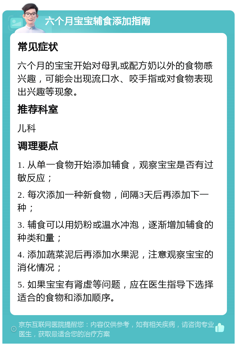 六个月宝宝辅食添加指南 常见症状 六个月的宝宝开始对母乳或配方奶以外的食物感兴趣，可能会出现流口水、咬手指或对食物表现出兴趣等现象。 推荐科室 儿科 调理要点 1. 从单一食物开始添加辅食，观察宝宝是否有过敏反应； 2. 每次添加一种新食物，间隔3天后再添加下一种； 3. 辅食可以用奶粉或温水冲泡，逐渐增加辅食的种类和量； 4. 添加蔬菜泥后再添加水果泥，注意观察宝宝的消化情况； 5. 如果宝宝有肾虚等问题，应在医生指导下选择适合的食物和添加顺序。