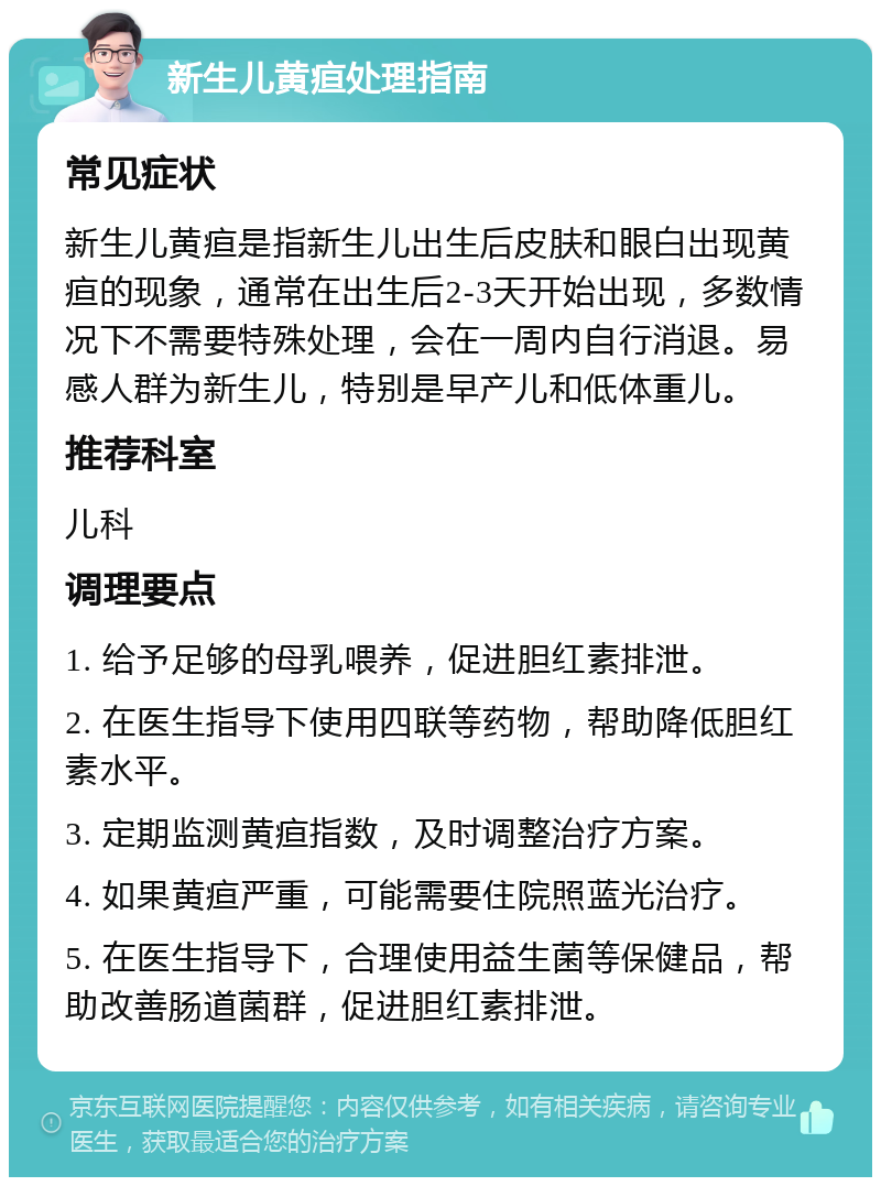 新生儿黄疸处理指南 常见症状 新生儿黄疸是指新生儿出生后皮肤和眼白出现黄疸的现象，通常在出生后2-3天开始出现，多数情况下不需要特殊处理，会在一周内自行消退。易感人群为新生儿，特别是早产儿和低体重儿。 推荐科室 儿科 调理要点 1. 给予足够的母乳喂养，促进胆红素排泄。 2. 在医生指导下使用四联等药物，帮助降低胆红素水平。 3. 定期监测黄疸指数，及时调整治疗方案。 4. 如果黄疸严重，可能需要住院照蓝光治疗。 5. 在医生指导下，合理使用益生菌等保健品，帮助改善肠道菌群，促进胆红素排泄。