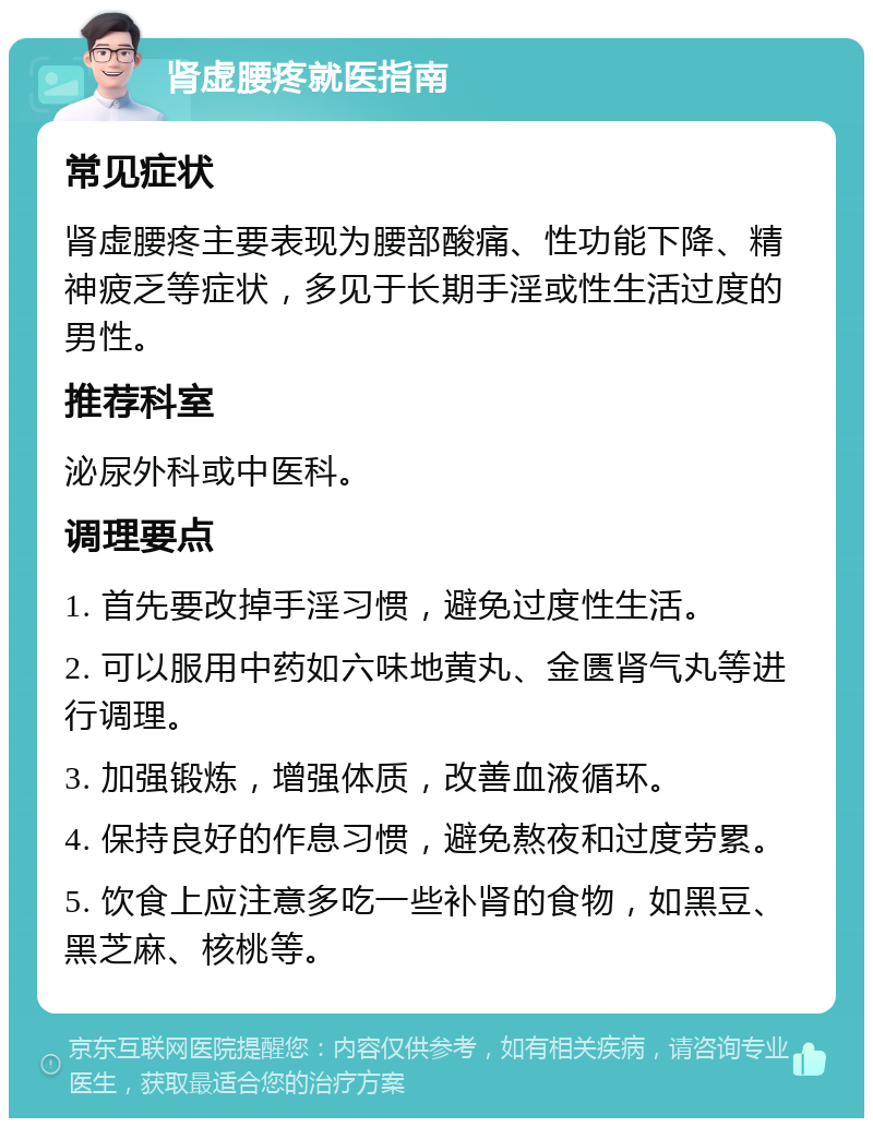 肾虚腰疼就医指南 常见症状 肾虚腰疼主要表现为腰部酸痛、性功能下降、精神疲乏等症状，多见于长期手淫或性生活过度的男性。 推荐科室 泌尿外科或中医科。 调理要点 1. 首先要改掉手淫习惯，避免过度性生活。 2. 可以服用中药如六味地黄丸、金匮肾气丸等进行调理。 3. 加强锻炼，增强体质，改善血液循环。 4. 保持良好的作息习惯，避免熬夜和过度劳累。 5. 饮食上应注意多吃一些补肾的食物，如黑豆、黑芝麻、核桃等。