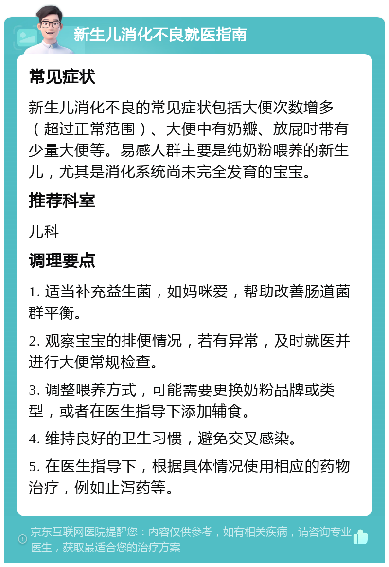 新生儿消化不良就医指南 常见症状 新生儿消化不良的常见症状包括大便次数增多（超过正常范围）、大便中有奶瓣、放屁时带有少量大便等。易感人群主要是纯奶粉喂养的新生儿，尤其是消化系统尚未完全发育的宝宝。 推荐科室 儿科 调理要点 1. 适当补充益生菌，如妈咪爱，帮助改善肠道菌群平衡。 2. 观察宝宝的排便情况，若有异常，及时就医并进行大便常规检查。 3. 调整喂养方式，可能需要更换奶粉品牌或类型，或者在医生指导下添加辅食。 4. 维持良好的卫生习惯，避免交叉感染。 5. 在医生指导下，根据具体情况使用相应的药物治疗，例如止泻药等。