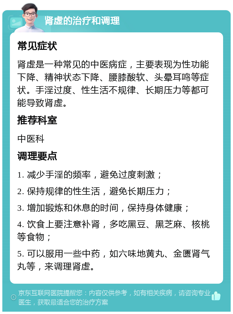 肾虚的治疗和调理 常见症状 肾虚是一种常见的中医病症，主要表现为性功能下降、精神状态下降、腰膝酸软、头晕耳鸣等症状。手淫过度、性生活不规律、长期压力等都可能导致肾虚。 推荐科室 中医科 调理要点 1. 减少手淫的频率，避免过度刺激； 2. 保持规律的性生活，避免长期压力； 3. 增加锻炼和休息的时间，保持身体健康； 4. 饮食上要注意补肾，多吃黑豆、黑芝麻、核桃等食物； 5. 可以服用一些中药，如六味地黄丸、金匮肾气丸等，来调理肾虚。