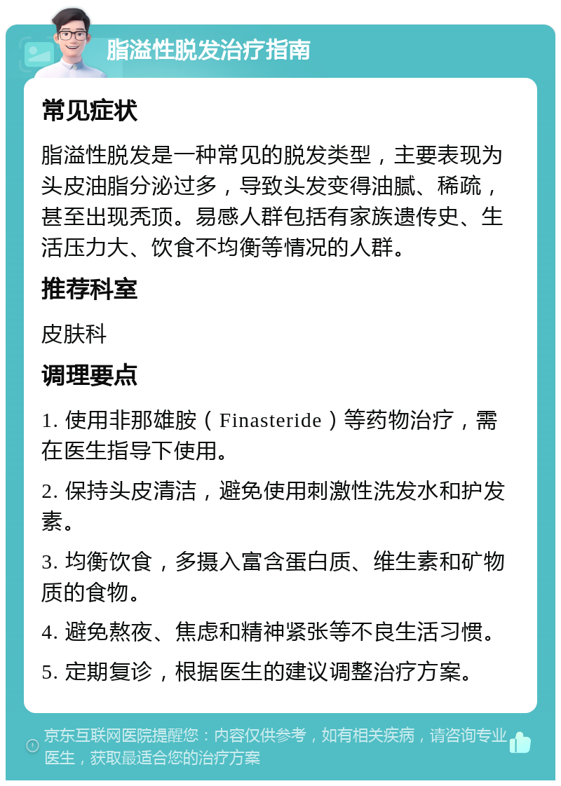 脂溢性脱发治疗指南 常见症状 脂溢性脱发是一种常见的脱发类型，主要表现为头皮油脂分泌过多，导致头发变得油腻、稀疏，甚至出现秃顶。易感人群包括有家族遗传史、生活压力大、饮食不均衡等情况的人群。 推荐科室 皮肤科 调理要点 1. 使用非那雄胺（Finasteride）等药物治疗，需在医生指导下使用。 2. 保持头皮清洁，避免使用刺激性洗发水和护发素。 3. 均衡饮食，多摄入富含蛋白质、维生素和矿物质的食物。 4. 避免熬夜、焦虑和精神紧张等不良生活习惯。 5. 定期复诊，根据医生的建议调整治疗方案。