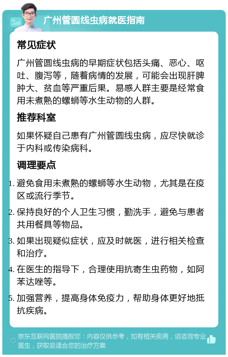 广州管圆线虫病就医指南 常见症状 广州管圆线虫病的早期症状包括头痛、恶心、呕吐、腹泻等，随着病情的发展，可能会出现肝脾肿大、贫血等严重后果。易感人群主要是经常食用未煮熟的螺蛳等水生动物的人群。 推荐科室 如果怀疑自己患有广州管圆线虫病，应尽快就诊于内科或传染病科。 调理要点 避免食用未煮熟的螺蛳等水生动物，尤其是在疫区或流行季节。 保持良好的个人卫生习惯，勤洗手，避免与患者共用餐具等物品。 如果出现疑似症状，应及时就医，进行相关检查和治疗。 在医生的指导下，合理使用抗寄生虫药物，如阿苯达唑等。 加强营养，提高身体免疫力，帮助身体更好地抵抗疾病。