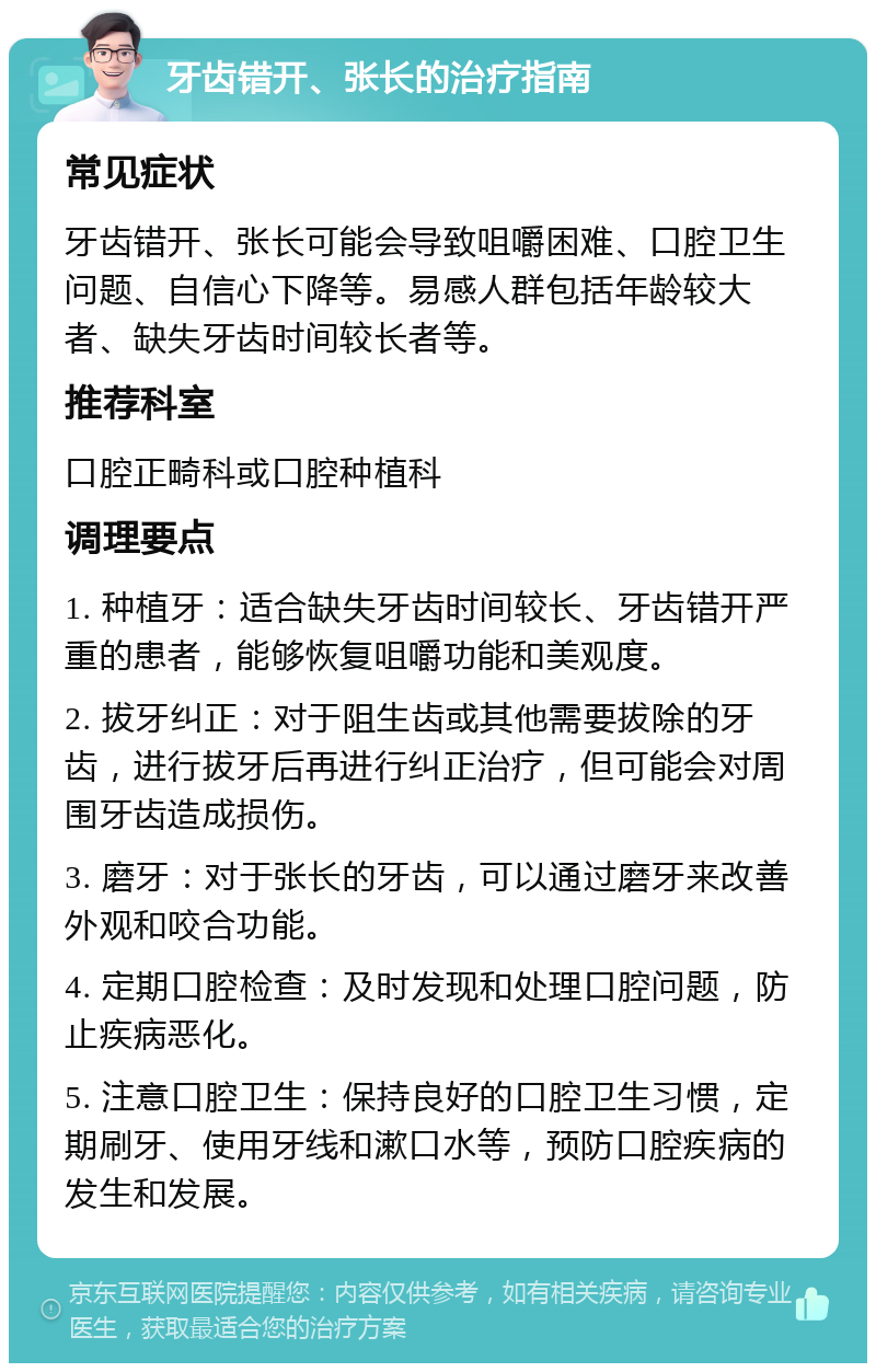 牙齿错开、张长的治疗指南 常见症状 牙齿错开、张长可能会导致咀嚼困难、口腔卫生问题、自信心下降等。易感人群包括年龄较大者、缺失牙齿时间较长者等。 推荐科室 口腔正畸科或口腔种植科 调理要点 1. 种植牙：适合缺失牙齿时间较长、牙齿错开严重的患者，能够恢复咀嚼功能和美观度。 2. 拔牙纠正：对于阻生齿或其他需要拔除的牙齿，进行拔牙后再进行纠正治疗，但可能会对周围牙齿造成损伤。 3. 磨牙：对于张长的牙齿，可以通过磨牙来改善外观和咬合功能。 4. 定期口腔检查：及时发现和处理口腔问题，防止疾病恶化。 5. 注意口腔卫生：保持良好的口腔卫生习惯，定期刷牙、使用牙线和漱口水等，预防口腔疾病的发生和发展。