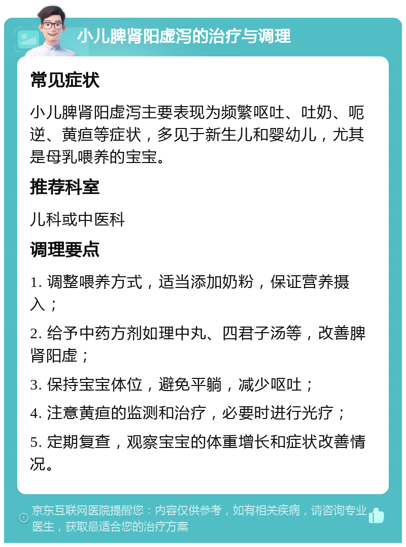 小儿脾肾阳虚泻的治疗与调理 常见症状 小儿脾肾阳虚泻主要表现为频繁呕吐、吐奶、呃逆、黄疸等症状，多见于新生儿和婴幼儿，尤其是母乳喂养的宝宝。 推荐科室 儿科或中医科 调理要点 1. 调整喂养方式，适当添加奶粉，保证营养摄入； 2. 给予中药方剂如理中丸、四君子汤等，改善脾肾阳虚； 3. 保持宝宝体位，避免平躺，减少呕吐； 4. 注意黄疸的监测和治疗，必要时进行光疗； 5. 定期复查，观察宝宝的体重增长和症状改善情况。