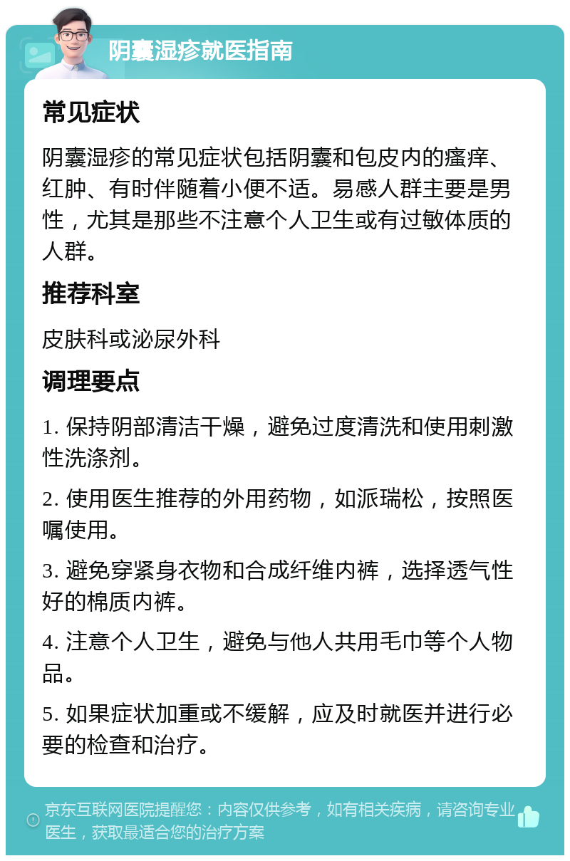 阴囊湿疹就医指南 常见症状 阴囊湿疹的常见症状包括阴囊和包皮内的瘙痒、红肿、有时伴随着小便不适。易感人群主要是男性，尤其是那些不注意个人卫生或有过敏体质的人群。 推荐科室 皮肤科或泌尿外科 调理要点 1. 保持阴部清洁干燥，避免过度清洗和使用刺激性洗涤剂。 2. 使用医生推荐的外用药物，如派瑞松，按照医嘱使用。 3. 避免穿紧身衣物和合成纤维内裤，选择透气性好的棉质内裤。 4. 注意个人卫生，避免与他人共用毛巾等个人物品。 5. 如果症状加重或不缓解，应及时就医并进行必要的检查和治疗。