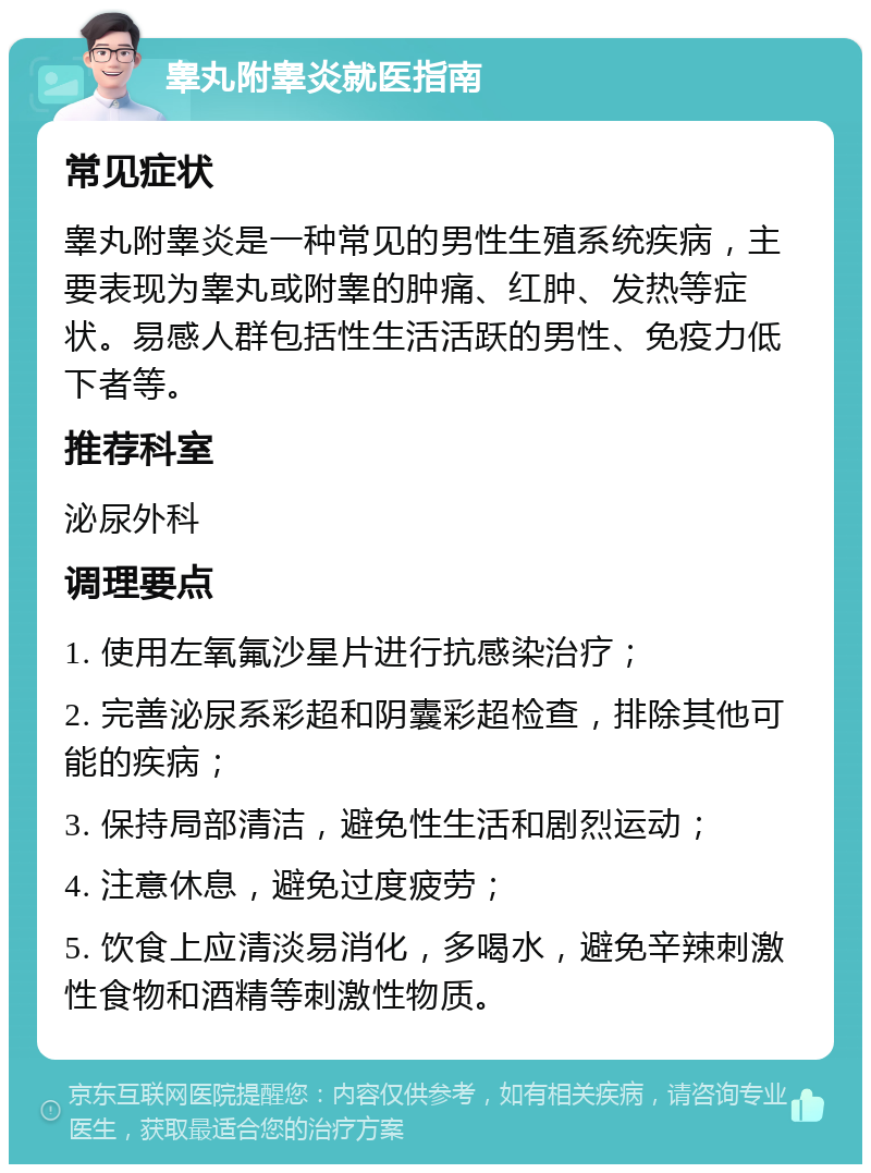 睾丸附睾炎就医指南 常见症状 睾丸附睾炎是一种常见的男性生殖系统疾病，主要表现为睾丸或附睾的肿痛、红肿、发热等症状。易感人群包括性生活活跃的男性、免疫力低下者等。 推荐科室 泌尿外科 调理要点 1. 使用左氧氟沙星片进行抗感染治疗； 2. 完善泌尿系彩超和阴囊彩超检查，排除其他可能的疾病； 3. 保持局部清洁，避免性生活和剧烈运动； 4. 注意休息，避免过度疲劳； 5. 饮食上应清淡易消化，多喝水，避免辛辣刺激性食物和酒精等刺激性物质。