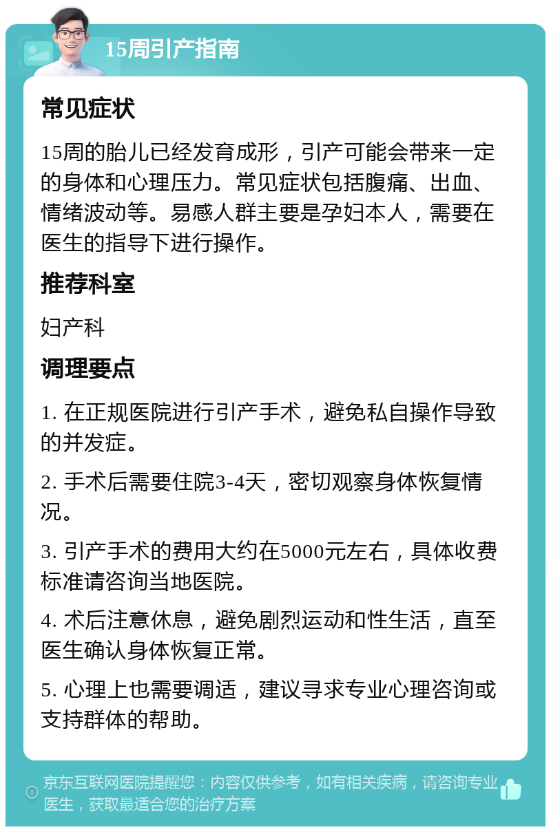 15周引产指南 常见症状 15周的胎儿已经发育成形，引产可能会带来一定的身体和心理压力。常见症状包括腹痛、出血、情绪波动等。易感人群主要是孕妇本人，需要在医生的指导下进行操作。 推荐科室 妇产科 调理要点 1. 在正规医院进行引产手术，避免私自操作导致的并发症。 2. 手术后需要住院3-4天，密切观察身体恢复情况。 3. 引产手术的费用大约在5000元左右，具体收费标准请咨询当地医院。 4. 术后注意休息，避免剧烈运动和性生活，直至医生确认身体恢复正常。 5. 心理上也需要调适，建议寻求专业心理咨询或支持群体的帮助。