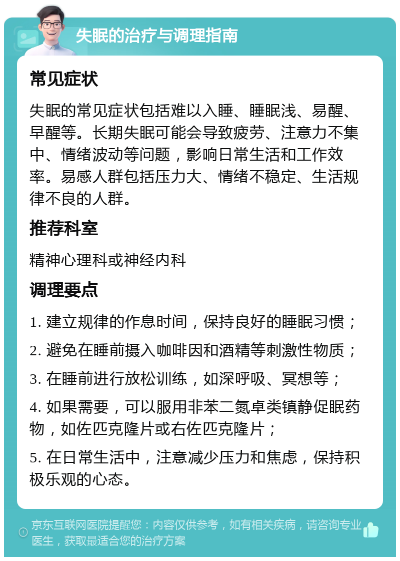 失眠的治疗与调理指南 常见症状 失眠的常见症状包括难以入睡、睡眠浅、易醒、早醒等。长期失眠可能会导致疲劳、注意力不集中、情绪波动等问题，影响日常生活和工作效率。易感人群包括压力大、情绪不稳定、生活规律不良的人群。 推荐科室 精神心理科或神经内科 调理要点 1. 建立规律的作息时间，保持良好的睡眠习惯； 2. 避免在睡前摄入咖啡因和酒精等刺激性物质； 3. 在睡前进行放松训练，如深呼吸、冥想等； 4. 如果需要，可以服用非苯二氮卓类镇静促眠药物，如佐匹克隆片或右佐匹克隆片； 5. 在日常生活中，注意减少压力和焦虑，保持积极乐观的心态。