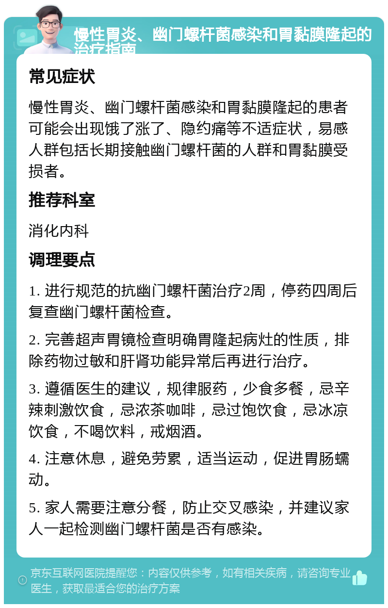 慢性胃炎、幽门螺杆菌感染和胃黏膜隆起的治疗指南 常见症状 慢性胃炎、幽门螺杆菌感染和胃黏膜隆起的患者可能会出现饿了涨了、隐约痛等不适症状，易感人群包括长期接触幽门螺杆菌的人群和胃黏膜受损者。 推荐科室 消化内科 调理要点 1. 进行规范的抗幽门螺杆菌治疗2周，停药四周后复查幽门螺杆菌检查。 2. 完善超声胃镜检查明确胃隆起病灶的性质，排除药物过敏和肝肾功能异常后再进行治疗。 3. 遵循医生的建议，规律服药，少食多餐，忌辛辣刺激饮食，忌浓茶咖啡，忌过饱饮食，忌冰凉饮食，不喝饮料，戒烟酒。 4. 注意休息，避免劳累，适当运动，促进胃肠蠕动。 5. 家人需要注意分餐，防止交叉感染，并建议家人一起检测幽门螺杆菌是否有感染。