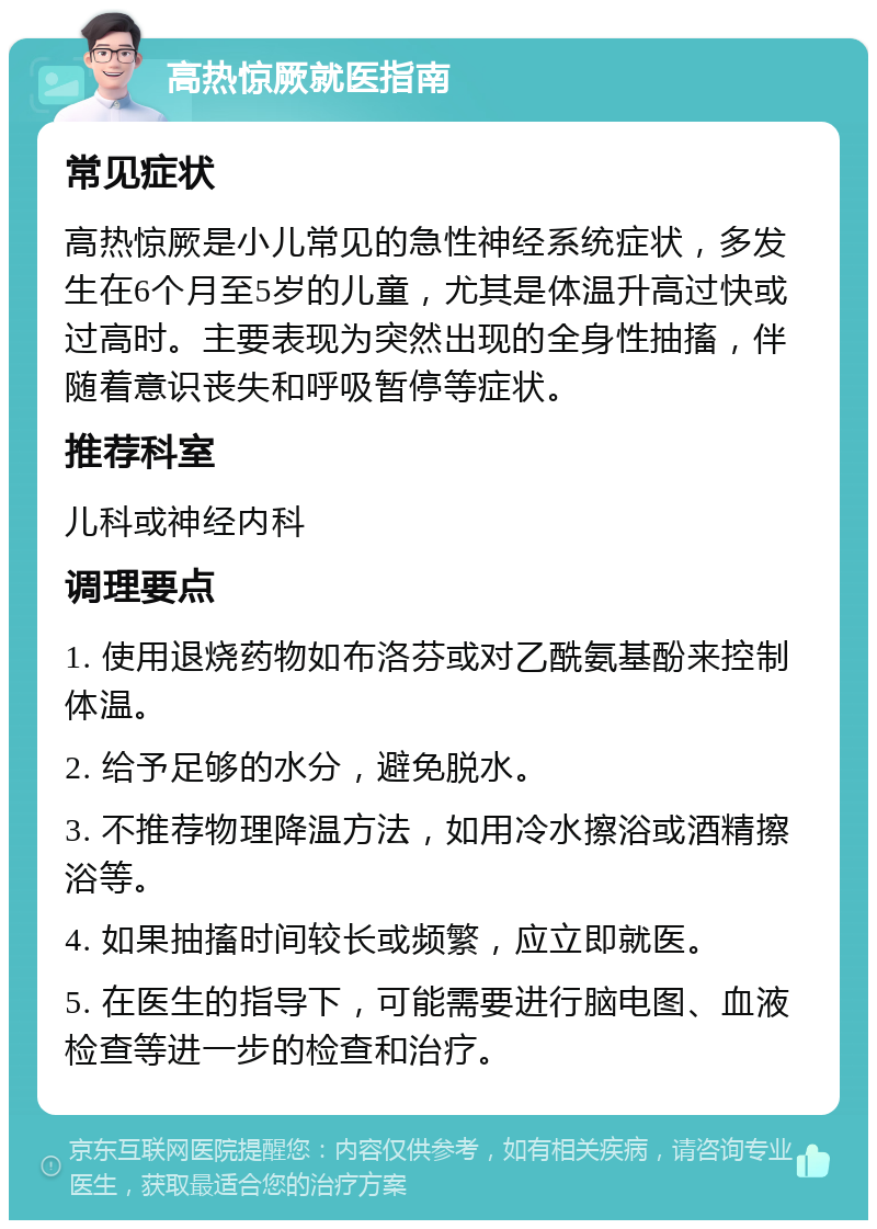 高热惊厥就医指南 常见症状 高热惊厥是小儿常见的急性神经系统症状，多发生在6个月至5岁的儿童，尤其是体温升高过快或过高时。主要表现为突然出现的全身性抽搐，伴随着意识丧失和呼吸暂停等症状。 推荐科室 儿科或神经内科 调理要点 1. 使用退烧药物如布洛芬或对乙酰氨基酚来控制体温。 2. 给予足够的水分，避免脱水。 3. 不推荐物理降温方法，如用冷水擦浴或酒精擦浴等。 4. 如果抽搐时间较长或频繁，应立即就医。 5. 在医生的指导下，可能需要进行脑电图、血液检查等进一步的检查和治疗。