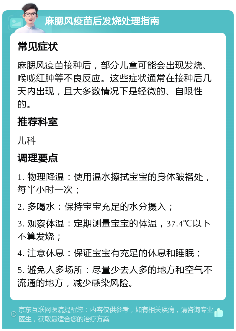 麻腮风疫苗后发烧处理指南 常见症状 麻腮风疫苗接种后，部分儿童可能会出现发烧、喉咙红肿等不良反应。这些症状通常在接种后几天内出现，且大多数情况下是轻微的、自限性的。 推荐科室 儿科 调理要点 1. 物理降温：使用温水擦拭宝宝的身体皱褶处，每半小时一次； 2. 多喝水：保持宝宝充足的水分摄入； 3. 观察体温：定期测量宝宝的体温，37.4℃以下不算发烧； 4. 注意休息：保证宝宝有充足的休息和睡眠； 5. 避免人多场所：尽量少去人多的地方和空气不流通的地方，减少感染风险。