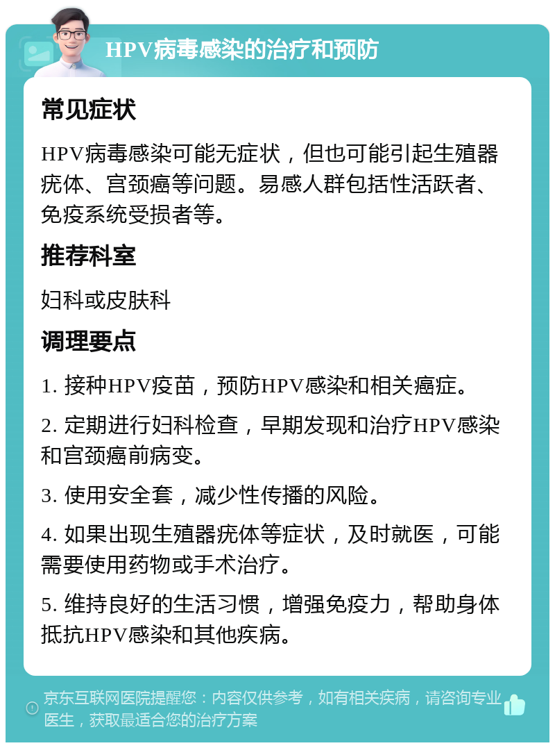 HPV病毒感染的治疗和预防 常见症状 HPV病毒感染可能无症状，但也可能引起生殖器疣体、宫颈癌等问题。易感人群包括性活跃者、免疫系统受损者等。 推荐科室 妇科或皮肤科 调理要点 1. 接种HPV疫苗，预防HPV感染和相关癌症。 2. 定期进行妇科检查，早期发现和治疗HPV感染和宫颈癌前病变。 3. 使用安全套，减少性传播的风险。 4. 如果出现生殖器疣体等症状，及时就医，可能需要使用药物或手术治疗。 5. 维持良好的生活习惯，增强免疫力，帮助身体抵抗HPV感染和其他疾病。