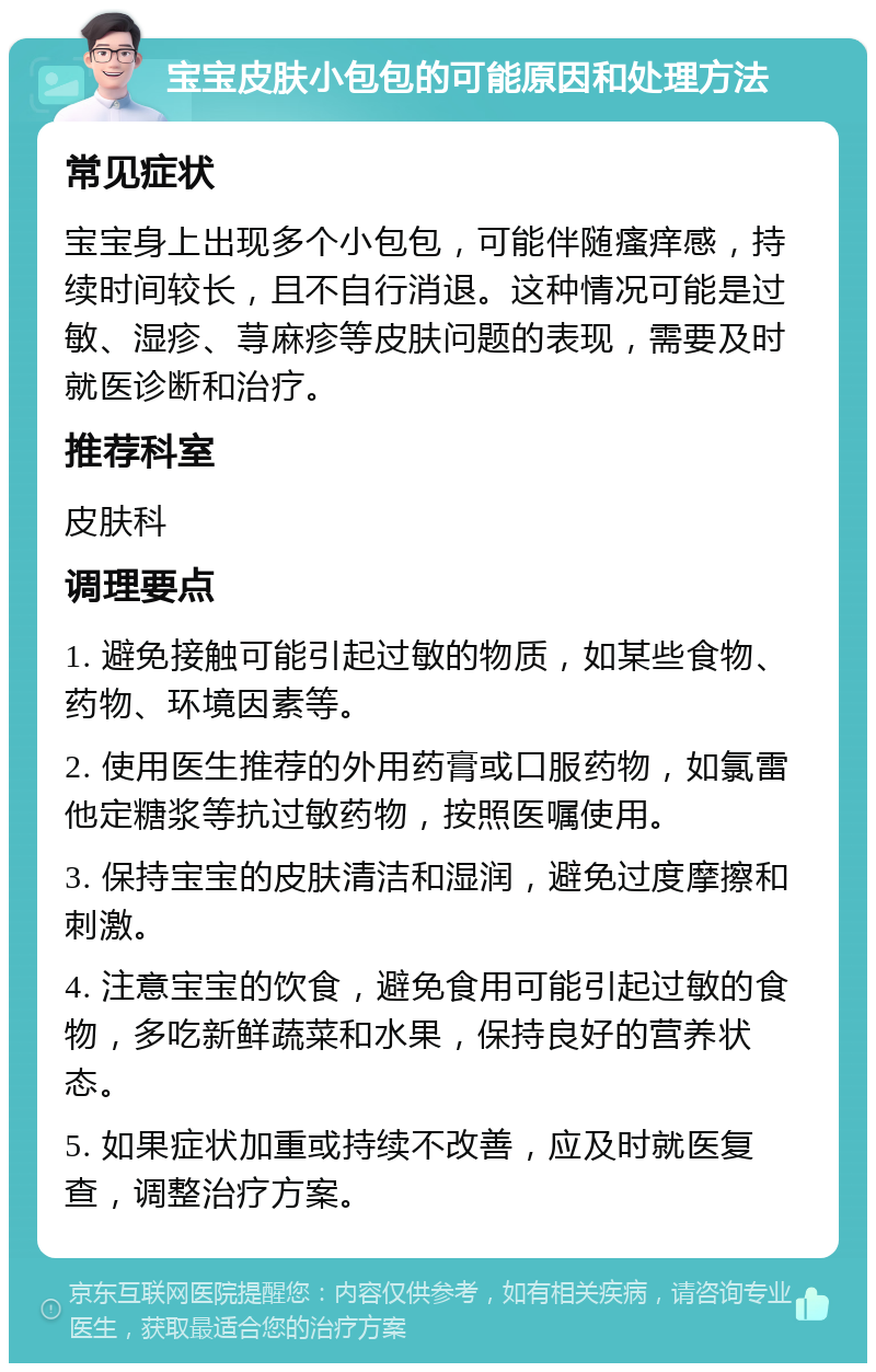 宝宝皮肤小包包的可能原因和处理方法 常见症状 宝宝身上出现多个小包包，可能伴随瘙痒感，持续时间较长，且不自行消退。这种情况可能是过敏、湿疹、荨麻疹等皮肤问题的表现，需要及时就医诊断和治疗。 推荐科室 皮肤科 调理要点 1. 避免接触可能引起过敏的物质，如某些食物、药物、环境因素等。 2. 使用医生推荐的外用药膏或口服药物，如氯雷他定糖浆等抗过敏药物，按照医嘱使用。 3. 保持宝宝的皮肤清洁和湿润，避免过度摩擦和刺激。 4. 注意宝宝的饮食，避免食用可能引起过敏的食物，多吃新鲜蔬菜和水果，保持良好的营养状态。 5. 如果症状加重或持续不改善，应及时就医复查，调整治疗方案。