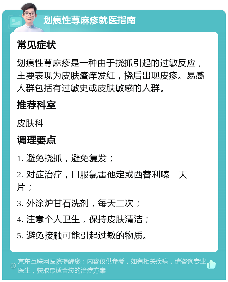 划痕性荨麻疹就医指南 常见症状 划痕性荨麻疹是一种由于挠抓引起的过敏反应，主要表现为皮肤瘙痒发红，挠后出现皮疹。易感人群包括有过敏史或皮肤敏感的人群。 推荐科室 皮肤科 调理要点 1. 避免挠抓，避免复发； 2. 对症治疗，口服氯雷他定或西替利嗪一天一片； 3. 外涂炉甘石洗剂，每天三次； 4. 注意个人卫生，保持皮肤清洁； 5. 避免接触可能引起过敏的物质。