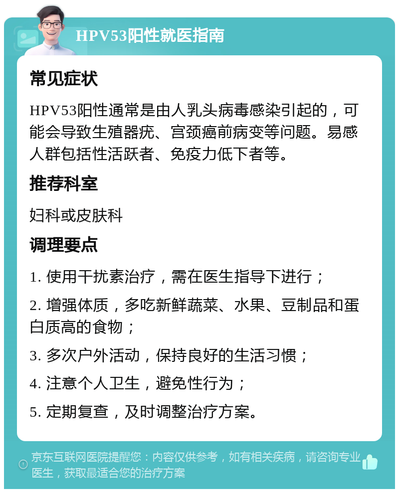 HPV53阳性就医指南 常见症状 HPV53阳性通常是由人乳头病毒感染引起的，可能会导致生殖器疣、宫颈癌前病变等问题。易感人群包括性活跃者、免疫力低下者等。 推荐科室 妇科或皮肤科 调理要点 1. 使用干扰素治疗，需在医生指导下进行； 2. 增强体质，多吃新鲜蔬菜、水果、豆制品和蛋白质高的食物； 3. 多次户外活动，保持良好的生活习惯； 4. 注意个人卫生，避免性行为； 5. 定期复查，及时调整治疗方案。