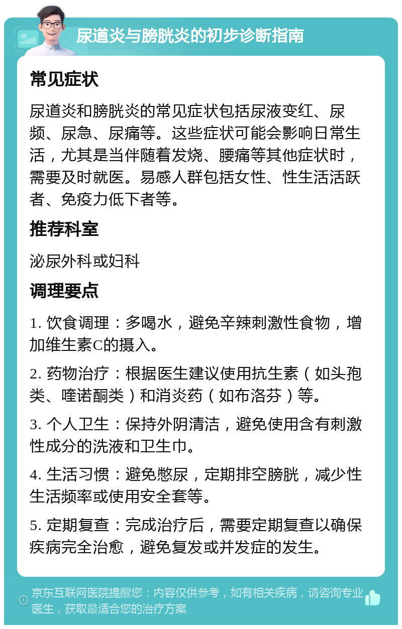 尿道炎与膀胱炎的初步诊断指南 常见症状 尿道炎和膀胱炎的常见症状包括尿液变红、尿频、尿急、尿痛等。这些症状可能会影响日常生活，尤其是当伴随着发烧、腰痛等其他症状时，需要及时就医。易感人群包括女性、性生活活跃者、免疫力低下者等。 推荐科室 泌尿外科或妇科 调理要点 1. 饮食调理：多喝水，避免辛辣刺激性食物，增加维生素C的摄入。 2. 药物治疗：根据医生建议使用抗生素（如头孢类、喹诺酮类）和消炎药（如布洛芬）等。 3. 个人卫生：保持外阴清洁，避免使用含有刺激性成分的洗液和卫生巾。 4. 生活习惯：避免憋尿，定期排空膀胱，减少性生活频率或使用安全套等。 5. 定期复查：完成治疗后，需要定期复查以确保疾病完全治愈，避免复发或并发症的发生。