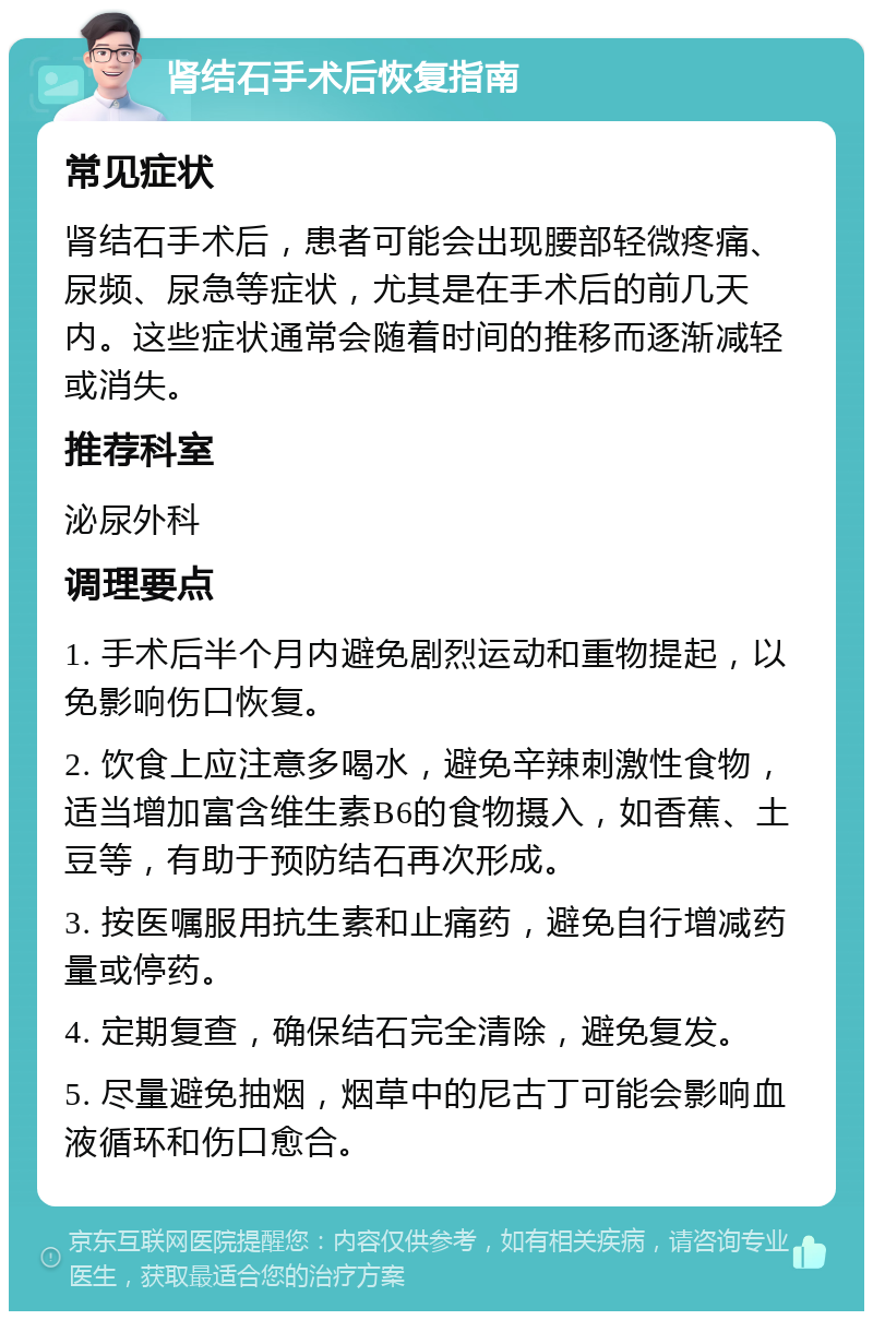 肾结石手术后恢复指南 常见症状 肾结石手术后，患者可能会出现腰部轻微疼痛、尿频、尿急等症状，尤其是在手术后的前几天内。这些症状通常会随着时间的推移而逐渐减轻或消失。 推荐科室 泌尿外科 调理要点 1. 手术后半个月内避免剧烈运动和重物提起，以免影响伤口恢复。 2. 饮食上应注意多喝水，避免辛辣刺激性食物，适当增加富含维生素B6的食物摄入，如香蕉、土豆等，有助于预防结石再次形成。 3. 按医嘱服用抗生素和止痛药，避免自行增减药量或停药。 4. 定期复查，确保结石完全清除，避免复发。 5. 尽量避免抽烟，烟草中的尼古丁可能会影响血液循环和伤口愈合。