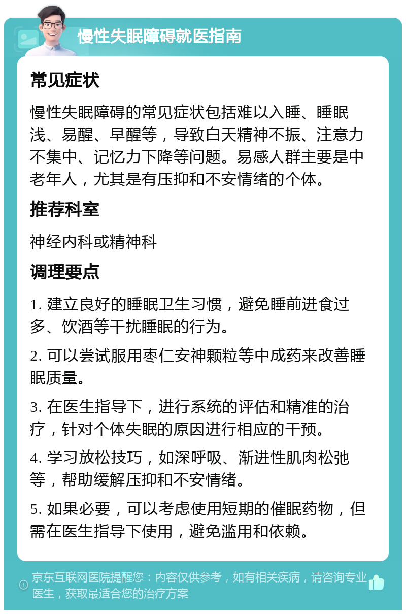 慢性失眠障碍就医指南 常见症状 慢性失眠障碍的常见症状包括难以入睡、睡眠浅、易醒、早醒等，导致白天精神不振、注意力不集中、记忆力下降等问题。易感人群主要是中老年人，尤其是有压抑和不安情绪的个体。 推荐科室 神经内科或精神科 调理要点 1. 建立良好的睡眠卫生习惯，避免睡前进食过多、饮酒等干扰睡眠的行为。 2. 可以尝试服用枣仁安神颗粒等中成药来改善睡眠质量。 3. 在医生指导下，进行系统的评估和精准的治疗，针对个体失眠的原因进行相应的干预。 4. 学习放松技巧，如深呼吸、渐进性肌肉松弛等，帮助缓解压抑和不安情绪。 5. 如果必要，可以考虑使用短期的催眠药物，但需在医生指导下使用，避免滥用和依赖。