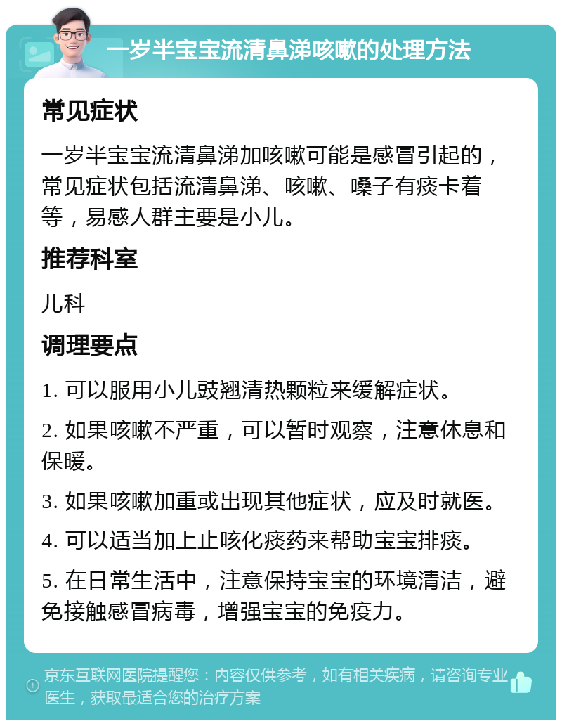 一岁半宝宝流清鼻涕咳嗽的处理方法 常见症状 一岁半宝宝流清鼻涕加咳嗽可能是感冒引起的，常见症状包括流清鼻涕、咳嗽、嗓子有痰卡着等，易感人群主要是小儿。 推荐科室 儿科 调理要点 1. 可以服用小儿豉翘清热颗粒来缓解症状。 2. 如果咳嗽不严重，可以暂时观察，注意休息和保暖。 3. 如果咳嗽加重或出现其他症状，应及时就医。 4. 可以适当加上止咳化痰药来帮助宝宝排痰。 5. 在日常生活中，注意保持宝宝的环境清洁，避免接触感冒病毒，增强宝宝的免疫力。