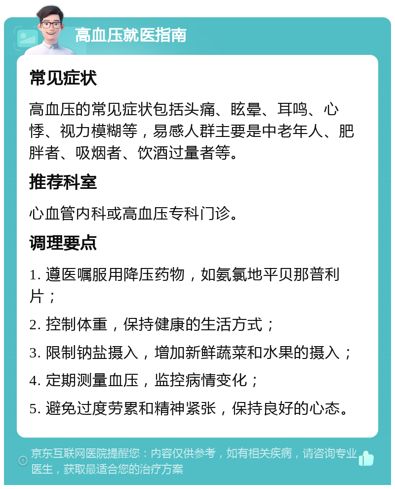 高血压就医指南 常见症状 高血压的常见症状包括头痛、眩晕、耳鸣、心悸、视力模糊等，易感人群主要是中老年人、肥胖者、吸烟者、饮酒过量者等。 推荐科室 心血管内科或高血压专科门诊。 调理要点 1. 遵医嘱服用降压药物，如氨氯地平贝那普利片； 2. 控制体重，保持健康的生活方式； 3. 限制钠盐摄入，增加新鲜蔬菜和水果的摄入； 4. 定期测量血压，监控病情变化； 5. 避免过度劳累和精神紧张，保持良好的心态。