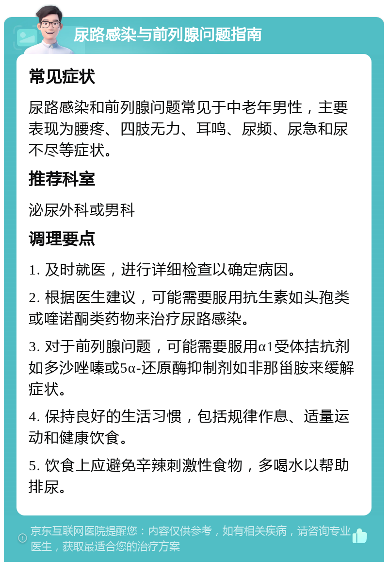 尿路感染与前列腺问题指南 常见症状 尿路感染和前列腺问题常见于中老年男性，主要表现为腰疼、四肢无力、耳鸣、尿频、尿急和尿不尽等症状。 推荐科室 泌尿外科或男科 调理要点 1. 及时就医，进行详细检查以确定病因。 2. 根据医生建议，可能需要服用抗生素如头孢类或喹诺酮类药物来治疗尿路感染。 3. 对于前列腺问题，可能需要服用α1受体拮抗剂如多沙唑嗪或5α-还原酶抑制剂如非那甾胺来缓解症状。 4. 保持良好的生活习惯，包括规律作息、适量运动和健康饮食。 5. 饮食上应避免辛辣刺激性食物，多喝水以帮助排尿。