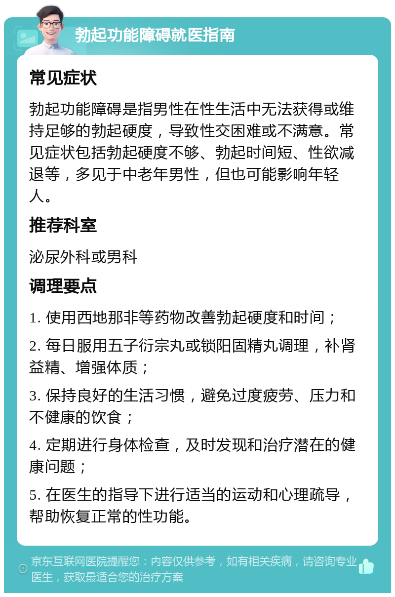 勃起功能障碍就医指南 常见症状 勃起功能障碍是指男性在性生活中无法获得或维持足够的勃起硬度，导致性交困难或不满意。常见症状包括勃起硬度不够、勃起时间短、性欲减退等，多见于中老年男性，但也可能影响年轻人。 推荐科室 泌尿外科或男科 调理要点 1. 使用西地那非等药物改善勃起硬度和时间； 2. 每日服用五子衍宗丸或锁阳固精丸调理，补肾益精、增强体质； 3. 保持良好的生活习惯，避免过度疲劳、压力和不健康的饮食； 4. 定期进行身体检查，及时发现和治疗潜在的健康问题； 5. 在医生的指导下进行适当的运动和心理疏导，帮助恢复正常的性功能。