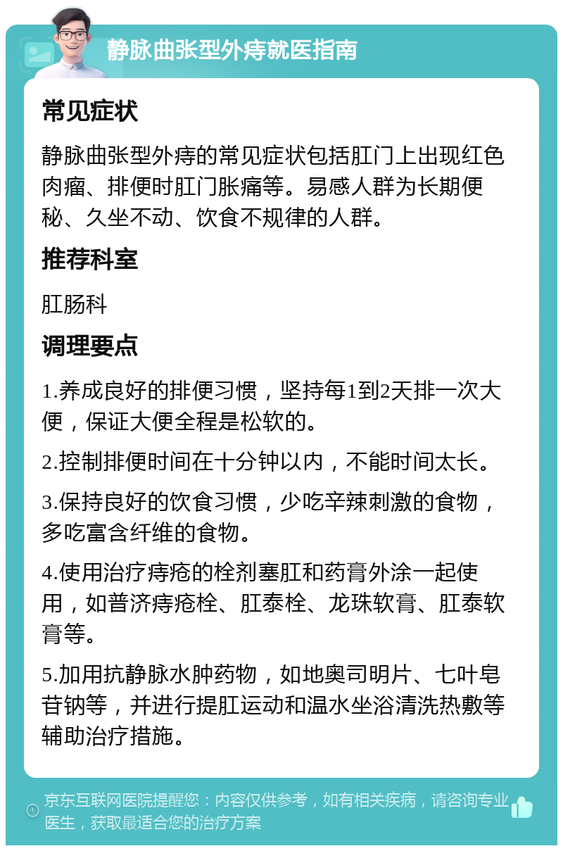 静脉曲张型外痔就医指南 常见症状 静脉曲张型外痔的常见症状包括肛门上出现红色肉瘤、排便时肛门胀痛等。易感人群为长期便秘、久坐不动、饮食不规律的人群。 推荐科室 肛肠科 调理要点 1.养成良好的排便习惯，坚持每1到2天排一次大便，保证大便全程是松软的。 2.控制排便时间在十分钟以内，不能时间太长。 3.保持良好的饮食习惯，少吃辛辣刺激的食物，多吃富含纤维的食物。 4.使用治疗痔疮的栓剂塞肛和药膏外涂一起使用，如普济痔疮栓、肛泰栓、龙珠软膏、肛泰软膏等。 5.加用抗静脉水肿药物，如地奥司明片、七叶皂苷钠等，并进行提肛运动和温水坐浴清洗热敷等辅助治疗措施。