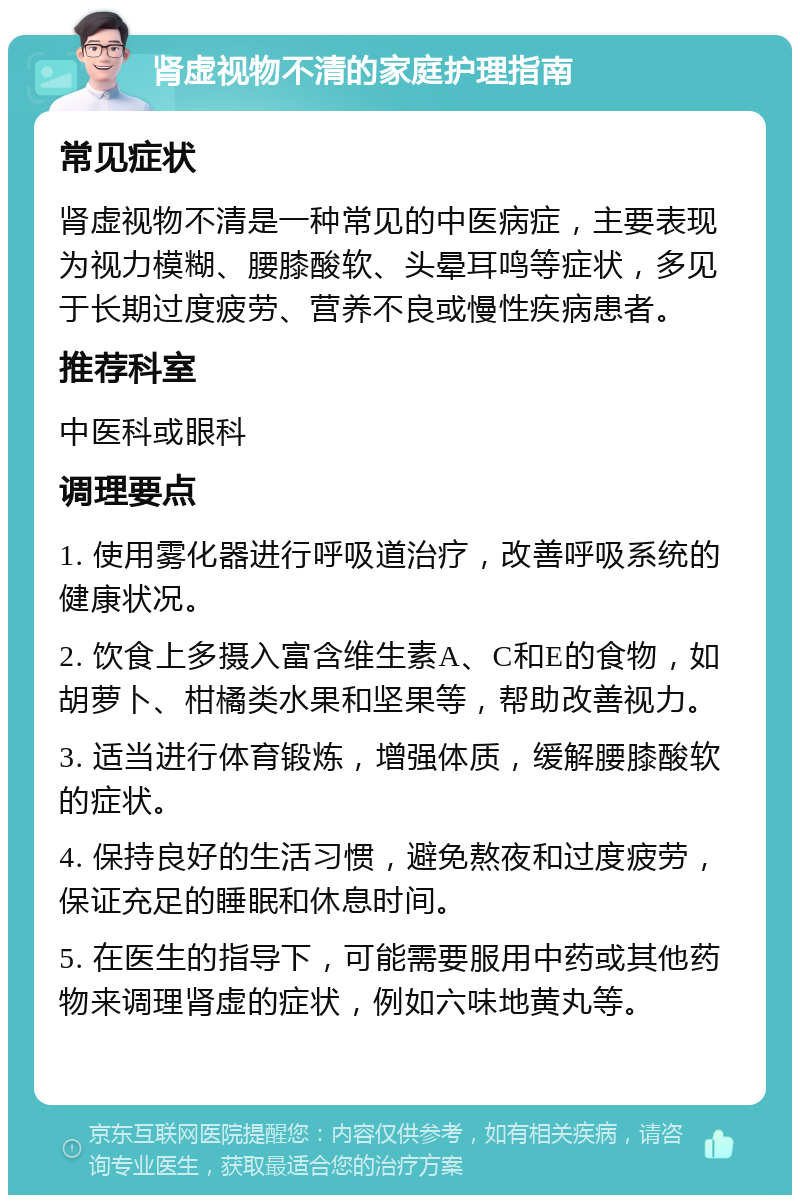 肾虚视物不清的家庭护理指南 常见症状 肾虚视物不清是一种常见的中医病症，主要表现为视力模糊、腰膝酸软、头晕耳鸣等症状，多见于长期过度疲劳、营养不良或慢性疾病患者。 推荐科室 中医科或眼科 调理要点 1. 使用雾化器进行呼吸道治疗，改善呼吸系统的健康状况。 2. 饮食上多摄入富含维生素A、C和E的食物，如胡萝卜、柑橘类水果和坚果等，帮助改善视力。 3. 适当进行体育锻炼，增强体质，缓解腰膝酸软的症状。 4. 保持良好的生活习惯，避免熬夜和过度疲劳，保证充足的睡眠和休息时间。 5. 在医生的指导下，可能需要服用中药或其他药物来调理肾虚的症状，例如六味地黄丸等。