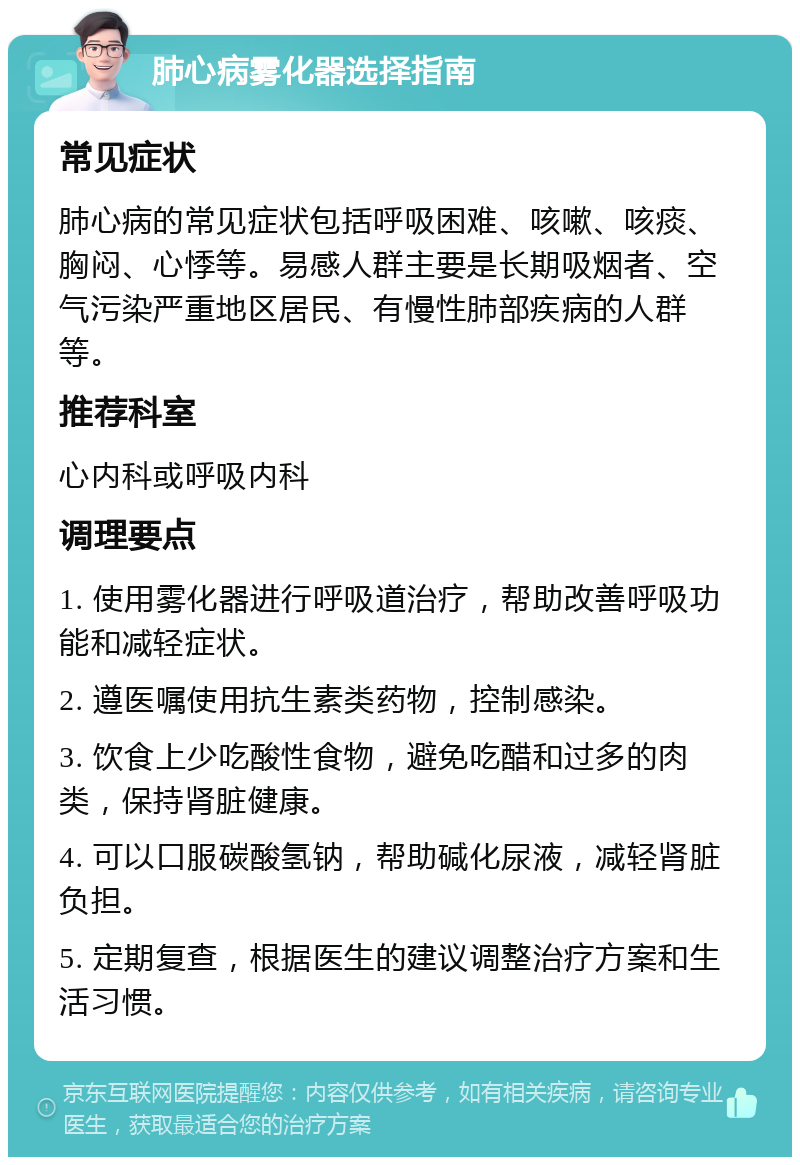 肺心病雾化器选择指南 常见症状 肺心病的常见症状包括呼吸困难、咳嗽、咳痰、胸闷、心悸等。易感人群主要是长期吸烟者、空气污染严重地区居民、有慢性肺部疾病的人群等。 推荐科室 心内科或呼吸内科 调理要点 1. 使用雾化器进行呼吸道治疗，帮助改善呼吸功能和减轻症状。 2. 遵医嘱使用抗生素类药物，控制感染。 3. 饮食上少吃酸性食物，避免吃醋和过多的肉类，保持肾脏健康。 4. 可以口服碳酸氢钠，帮助碱化尿液，减轻肾脏负担。 5. 定期复查，根据医生的建议调整治疗方案和生活习惯。