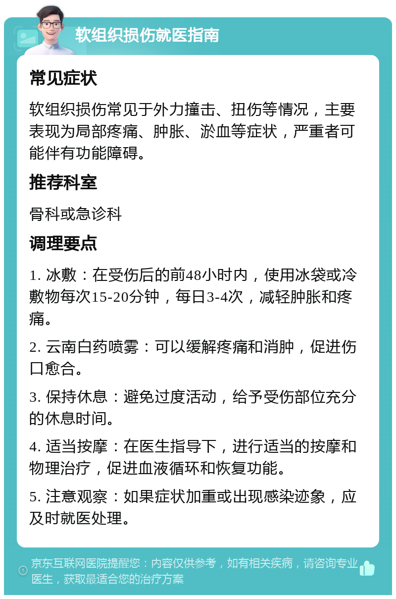 软组织损伤就医指南 常见症状 软组织损伤常见于外力撞击、扭伤等情况，主要表现为局部疼痛、肿胀、淤血等症状，严重者可能伴有功能障碍。 推荐科室 骨科或急诊科 调理要点 1. 冰敷：在受伤后的前48小时内，使用冰袋或冷敷物每次15-20分钟，每日3-4次，减轻肿胀和疼痛。 2. 云南白药喷雾：可以缓解疼痛和消肿，促进伤口愈合。 3. 保持休息：避免过度活动，给予受伤部位充分的休息时间。 4. 适当按摩：在医生指导下，进行适当的按摩和物理治疗，促进血液循环和恢复功能。 5. 注意观察：如果症状加重或出现感染迹象，应及时就医处理。