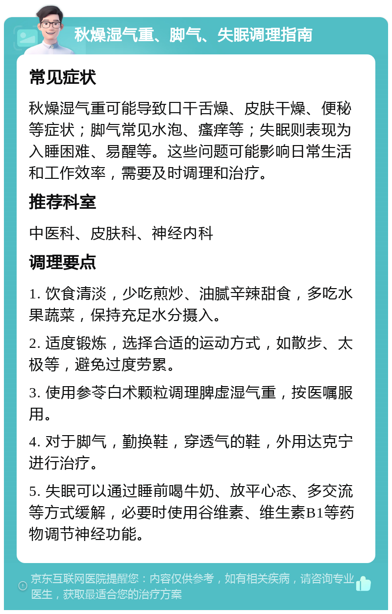 秋燥湿气重、脚气、失眠调理指南 常见症状 秋燥湿气重可能导致口干舌燥、皮肤干燥、便秘等症状；脚气常见水泡、瘙痒等；失眠则表现为入睡困难、易醒等。这些问题可能影响日常生活和工作效率，需要及时调理和治疗。 推荐科室 中医科、皮肤科、神经内科 调理要点 1. 饮食清淡，少吃煎炒、油腻辛辣甜食，多吃水果蔬菜，保持充足水分摄入。 2. 适度锻炼，选择合适的运动方式，如散步、太极等，避免过度劳累。 3. 使用参苓白术颗粒调理脾虚湿气重，按医嘱服用。 4. 对于脚气，勤换鞋，穿透气的鞋，外用达克宁进行治疗。 5. 失眠可以通过睡前喝牛奶、放平心态、多交流等方式缓解，必要时使用谷维素、维生素B1等药物调节神经功能。