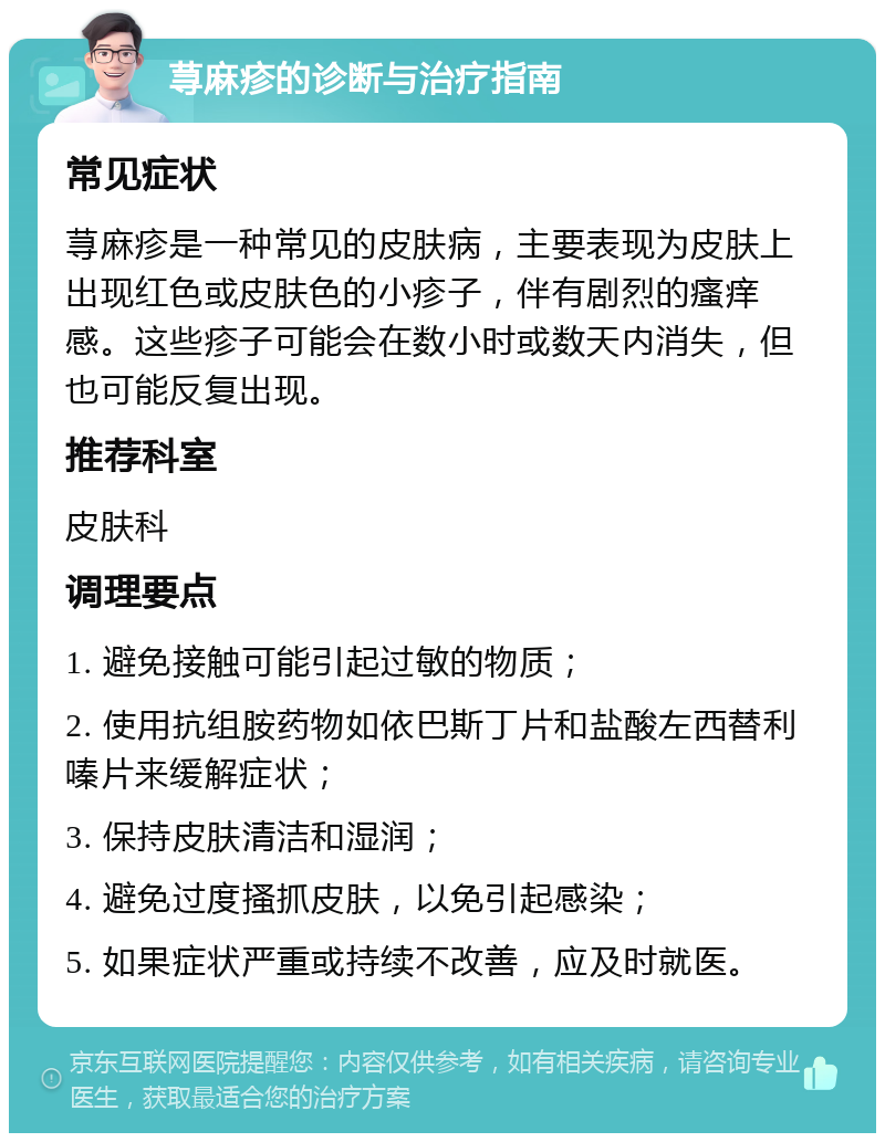 荨麻疹的诊断与治疗指南 常见症状 荨麻疹是一种常见的皮肤病，主要表现为皮肤上出现红色或皮肤色的小疹子，伴有剧烈的瘙痒感。这些疹子可能会在数小时或数天内消失，但也可能反复出现。 推荐科室 皮肤科 调理要点 1. 避免接触可能引起过敏的物质； 2. 使用抗组胺药物如依巴斯丁片和盐酸左西替利嗪片来缓解症状； 3. 保持皮肤清洁和湿润； 4. 避免过度搔抓皮肤，以免引起感染； 5. 如果症状严重或持续不改善，应及时就医。