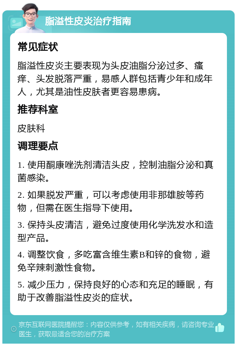 脂溢性皮炎治疗指南 常见症状 脂溢性皮炎主要表现为头皮油脂分泌过多、瘙痒、头发脱落严重，易感人群包括青少年和成年人，尤其是油性皮肤者更容易患病。 推荐科室 皮肤科 调理要点 1. 使用酮康唑洗剂清洁头皮，控制油脂分泌和真菌感染。 2. 如果脱发严重，可以考虑使用非那雄胺等药物，但需在医生指导下使用。 3. 保持头皮清洁，避免过度使用化学洗发水和造型产品。 4. 调整饮食，多吃富含维生素B和锌的食物，避免辛辣刺激性食物。 5. 减少压力，保持良好的心态和充足的睡眠，有助于改善脂溢性皮炎的症状。