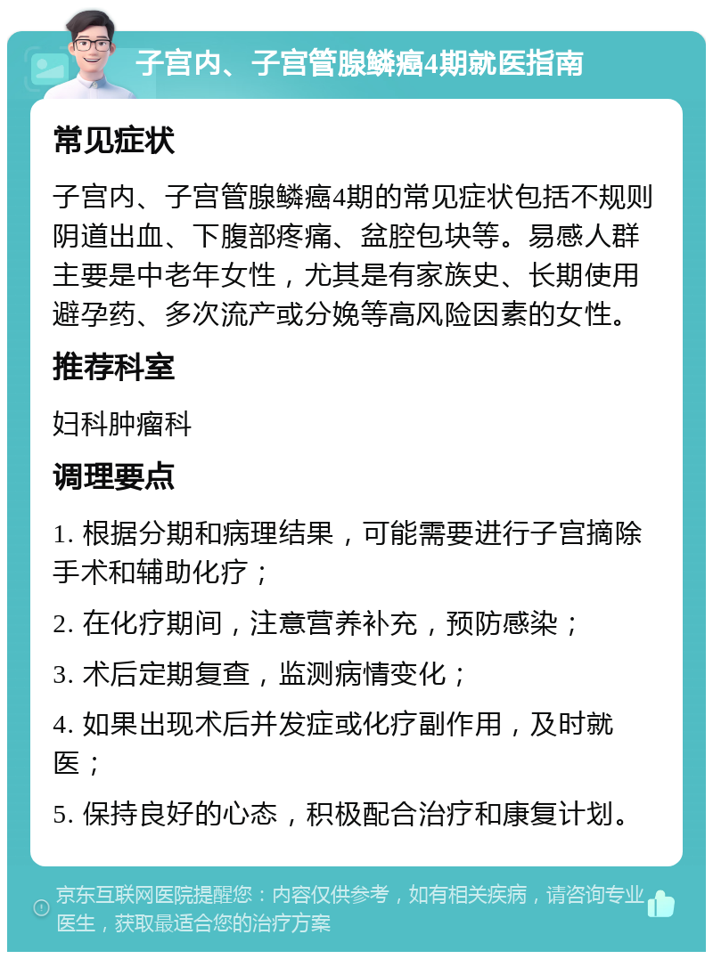 子宫内、子宫管腺鳞癌4期就医指南 常见症状 子宫内、子宫管腺鳞癌4期的常见症状包括不规则阴道出血、下腹部疼痛、盆腔包块等。易感人群主要是中老年女性，尤其是有家族史、长期使用避孕药、多次流产或分娩等高风险因素的女性。 推荐科室 妇科肿瘤科 调理要点 1. 根据分期和病理结果，可能需要进行子宫摘除手术和辅助化疗； 2. 在化疗期间，注意营养补充，预防感染； 3. 术后定期复查，监测病情变化； 4. 如果出现术后并发症或化疗副作用，及时就医； 5. 保持良好的心态，积极配合治疗和康复计划。