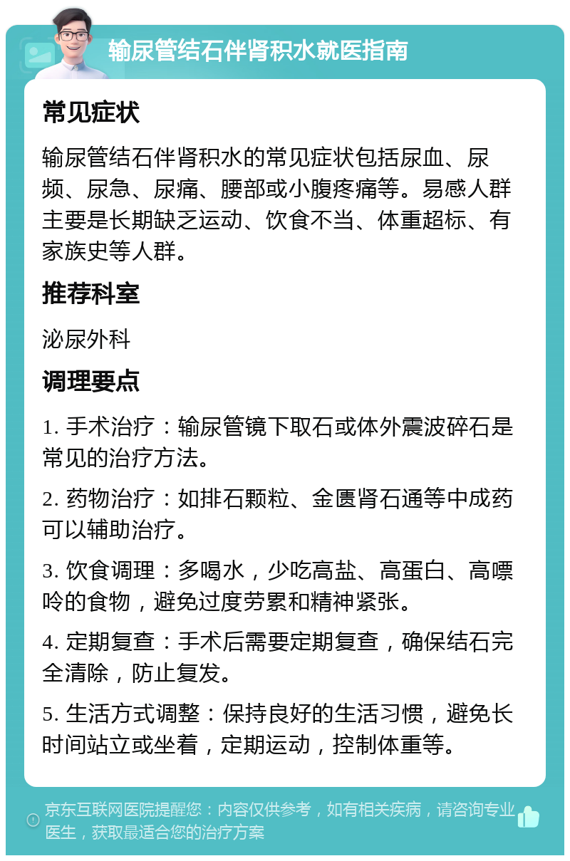 输尿管结石伴肾积水就医指南 常见症状 输尿管结石伴肾积水的常见症状包括尿血、尿频、尿急、尿痛、腰部或小腹疼痛等。易感人群主要是长期缺乏运动、饮食不当、体重超标、有家族史等人群。 推荐科室 泌尿外科 调理要点 1. 手术治疗：输尿管镜下取石或体外震波碎石是常见的治疗方法。 2. 药物治疗：如排石颗粒、金匮肾石通等中成药可以辅助治疗。 3. 饮食调理：多喝水，少吃高盐、高蛋白、高嘌呤的食物，避免过度劳累和精神紧张。 4. 定期复查：手术后需要定期复查，确保结石完全清除，防止复发。 5. 生活方式调整：保持良好的生活习惯，避免长时间站立或坐着，定期运动，控制体重等。