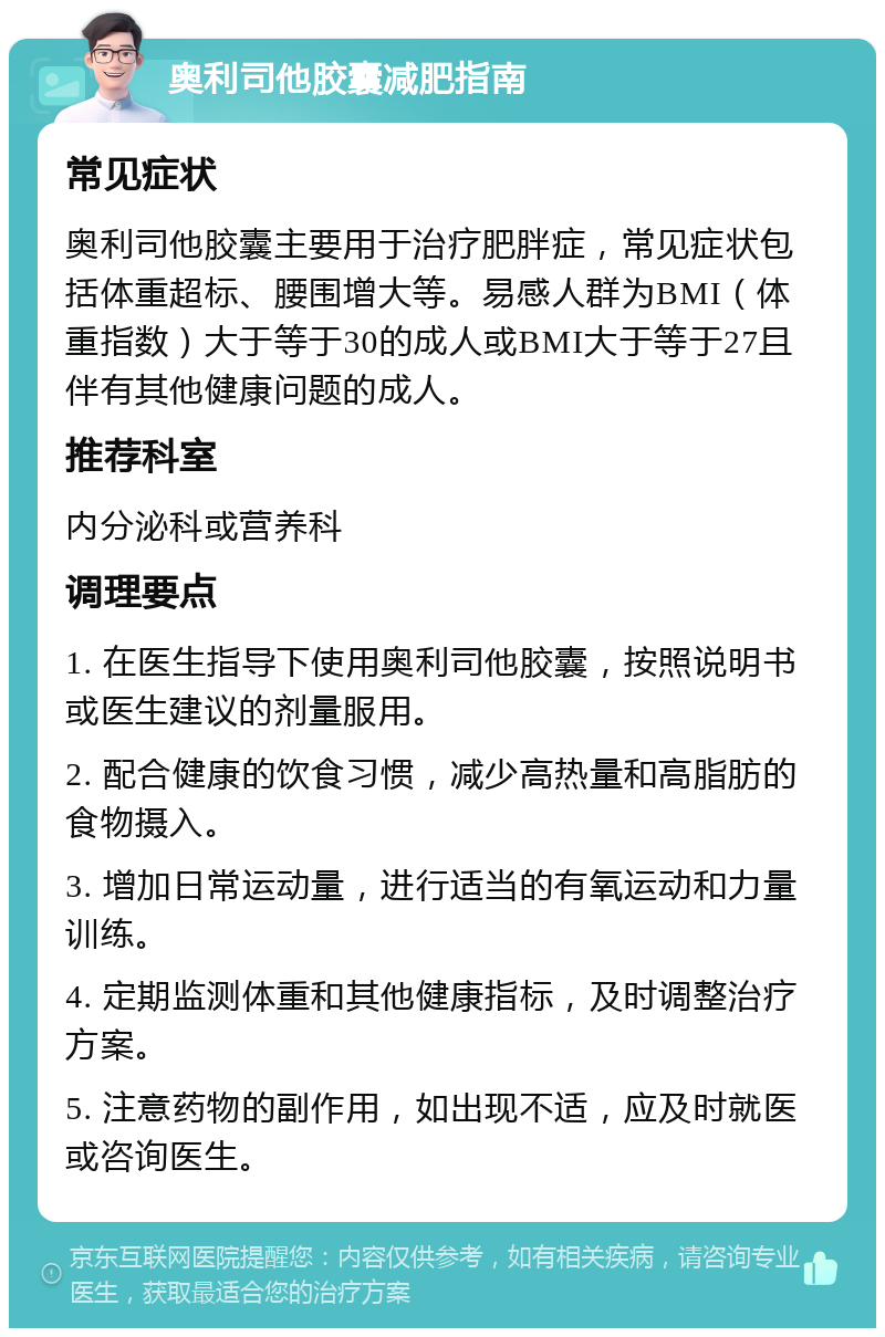 奥利司他胶囊减肥指南 常见症状 奥利司他胶囊主要用于治疗肥胖症，常见症状包括体重超标、腰围增大等。易感人群为BMI（体重指数）大于等于30的成人或BMI大于等于27且伴有其他健康问题的成人。 推荐科室 内分泌科或营养科 调理要点 1. 在医生指导下使用奥利司他胶囊，按照说明书或医生建议的剂量服用。 2. 配合健康的饮食习惯，减少高热量和高脂肪的食物摄入。 3. 增加日常运动量，进行适当的有氧运动和力量训练。 4. 定期监测体重和其他健康指标，及时调整治疗方案。 5. 注意药物的副作用，如出现不适，应及时就医或咨询医生。