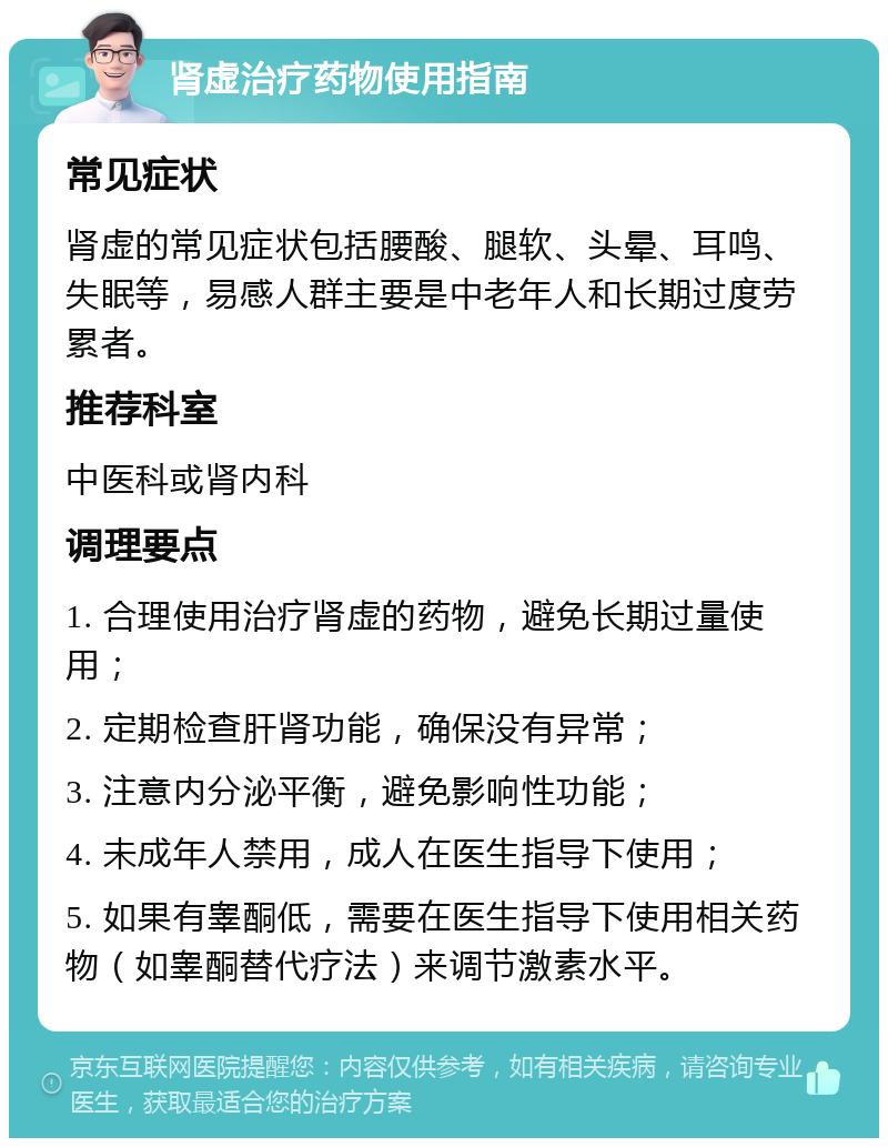 肾虚治疗药物使用指南 常见症状 肾虚的常见症状包括腰酸、腿软、头晕、耳鸣、失眠等，易感人群主要是中老年人和长期过度劳累者。 推荐科室 中医科或肾内科 调理要点 1. 合理使用治疗肾虚的药物，避免长期过量使用； 2. 定期检查肝肾功能，确保没有异常； 3. 注意内分泌平衡，避免影响性功能； 4. 未成年人禁用，成人在医生指导下使用； 5. 如果有睾酮低，需要在医生指导下使用相关药物（如睾酮替代疗法）来调节激素水平。