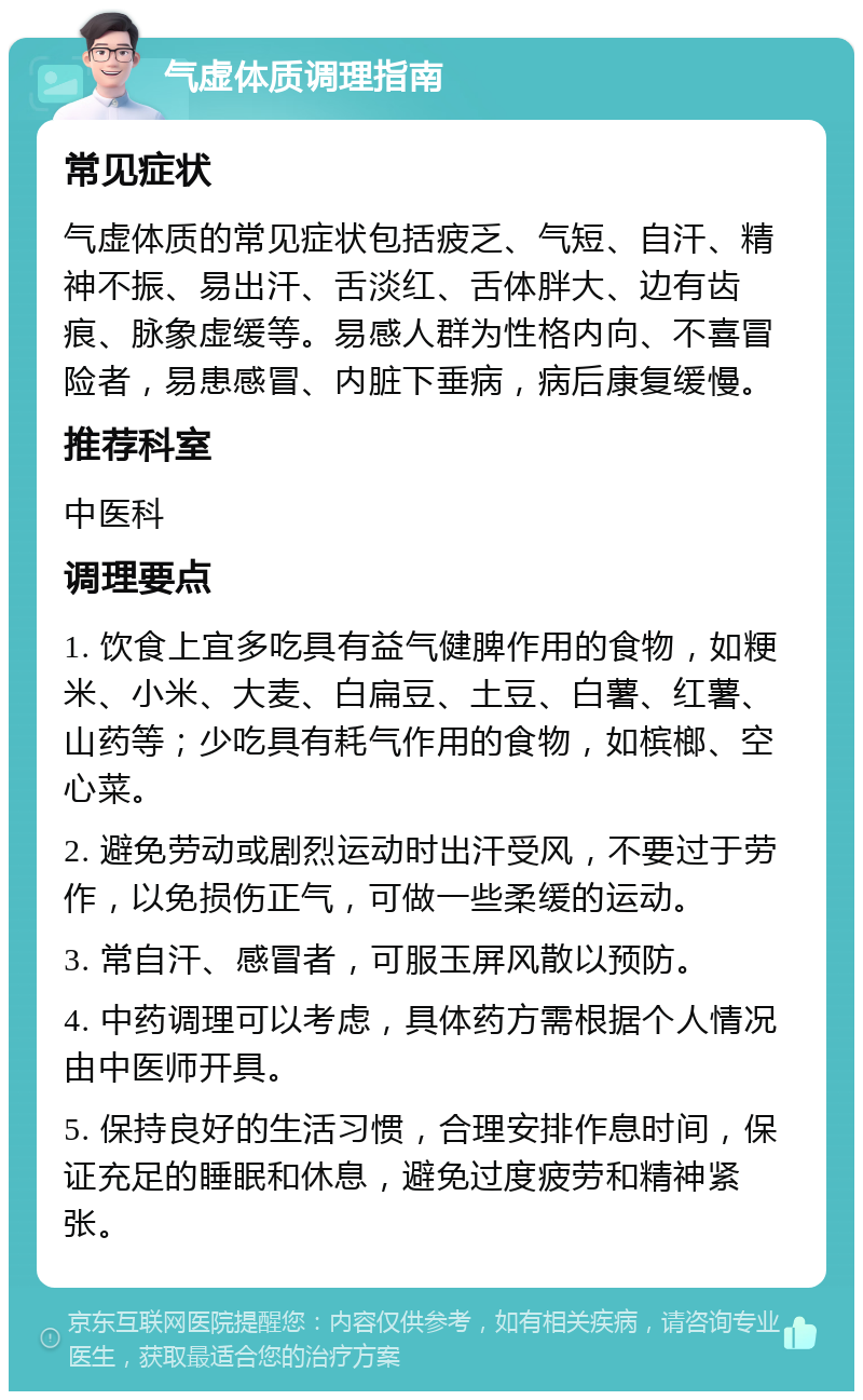 气虚体质调理指南 常见症状 气虚体质的常见症状包括疲乏、气短、自汗、精神不振、易出汗、舌淡红、舌体胖大、边有齿痕、脉象虚缓等。易感人群为性格内向、不喜冒险者，易患感冒、内脏下垂病，病后康复缓慢。 推荐科室 中医科 调理要点 1. 饮食上宜多吃具有益气健脾作用的食物，如粳米、小米、大麦、白扁豆、土豆、白薯、红薯、山药等；少吃具有耗气作用的食物，如槟榔、空心菜。 2. 避免劳动或剧烈运动时出汗受风，不要过于劳作，以免损伤正气，可做一些柔缓的运动。 3. 常自汗、感冒者，可服玉屏风散以预防。 4. 中药调理可以考虑，具体药方需根据个人情况由中医师开具。 5. 保持良好的生活习惯，合理安排作息时间，保证充足的睡眠和休息，避免过度疲劳和精神紧张。