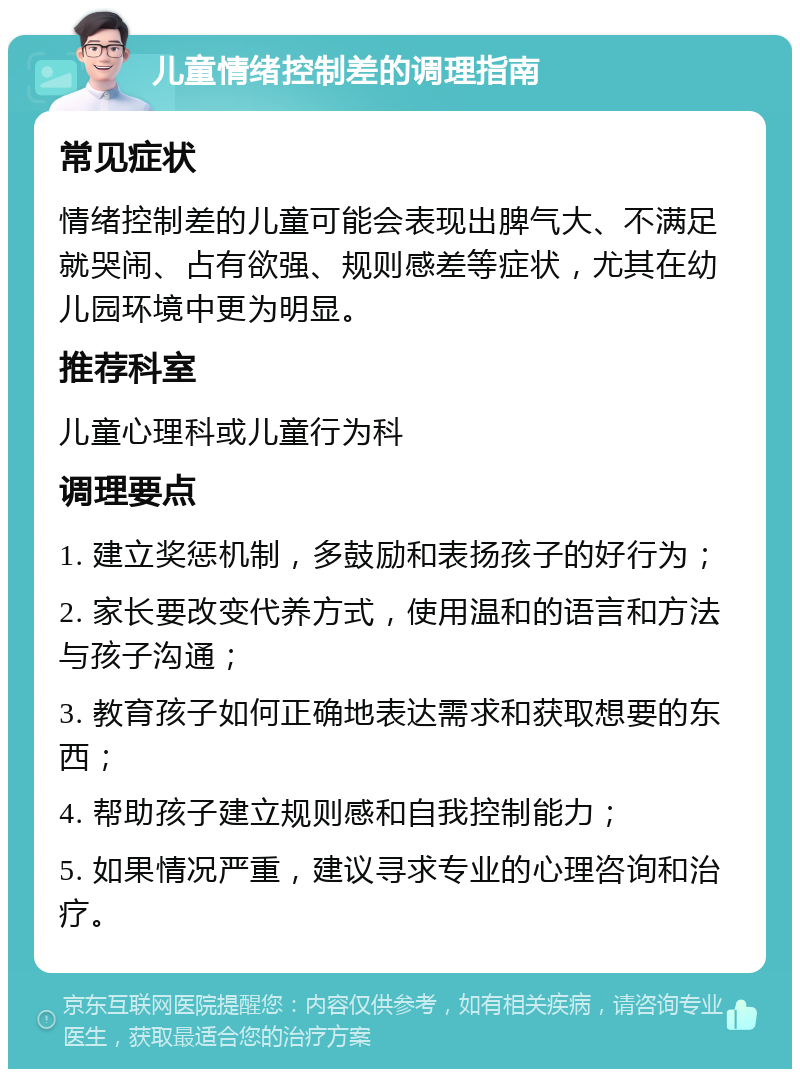 儿童情绪控制差的调理指南 常见症状 情绪控制差的儿童可能会表现出脾气大、不满足就哭闹、占有欲强、规则感差等症状，尤其在幼儿园环境中更为明显。 推荐科室 儿童心理科或儿童行为科 调理要点 1. 建立奖惩机制，多鼓励和表扬孩子的好行为； 2. 家长要改变代养方式，使用温和的语言和方法与孩子沟通； 3. 教育孩子如何正确地表达需求和获取想要的东西； 4. 帮助孩子建立规则感和自我控制能力； 5. 如果情况严重，建议寻求专业的心理咨询和治疗。